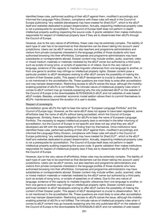 identiﬁed these rules, performed auditing of their eELP against them, modiﬁed it accordingly and
informed the Language Policy Division, compliance with these rules will result in the Council of
Europe publicising “any website [developers] may have created for [their] ELP”, which is the eELP
itself and websites dedicated to project dissemination. Actually, respecting intellectual property rules
is not a prerequisite for accreditation. The Council of Europe itself does not perform in-depth
intellectual property auditing inspecting the source code. It grants validation then makes institutions
responsible for respect of intellectual property laws if they are to disseminate their eELPs through
the Council of Europe.
However, due to the very nature of ePortfolios, these rules may be extremely complex. The liability of
each type of user has to be examined so that disclaimers can be drawn taking into account users’
jurisdictions. Users can be eELP owners, but also teachers and programme administrators and
visitors from private companies interested in the language proﬁles of those students who have
authorised browsing into their ePortfolios. Companies and programme administrators may have
subsidiaries or correspondents abroad. Dossier content may include written, audio, scanned, video
or mixed medium materials or materials mediated by the eELP owner but authored by a third party
such as scripts of song lyrics, or scripts of speeches or of videos. Due to the very nature of
language, evidence of the capacity to mediate linguistic utterances from one language to another, or
from one genre to another may infringe on intellectual property rights. Dossier content pose a
particular problem to eELP developers wishing to offer eELP owners the possibility of making the
content of their Dossier public. This aspect of eELP development is crucial to dissemination. Yet, it
is not mentioned in the accreditation ﬁle. These questions are most likely to arise after accreditation
and may hamper dissemination. Restricting access to eELPs solves the issue, although the mobility-
enabling potential of eELPs is not fulﬁlled. The intricate nature of intellectual property rules when it
comes to eELP content may go towards explaining why the only publicised eELP on the website of
the Council of Europe is the downloadable ALTE/EAQUALS eELP, and not websites of web-based
eELP models. Besides, universities' economic model seldom allows them to commit themselves to
eELPs' maintenance beyond the duration of a user's studies.
Respect of sovereignty
Accreditation gives eELPs the right to bear the name of “European Language Portfolio” and the
Council of Europe logo. However, as the name eELP does not appear to have been registered, some
ePortfolios bear the name of eELPs without being accredited, which the Council of Europe
disapproves. Similarly, there is no obligation for eELPs to bear the name of European Language
Portfolio. The necessity to respect intellectual property laws is reminded in the letter informing of
accreditation, but the Council of Europe is not speciﬁc and does not say what they are; eELP
developers are left with the responsibility of ﬁnding them by themselves. Once institutions have
identiﬁed these rules, performed auditing of their eELP against them, modiﬁed it accordingly and
informed the Language Policy Division, compliance with these rules will result in the Council of
Europe publicising “any website [developers] may have created for [their] ELP”, which is the eELP
itself and websites dedicated to project dissemination. Actually, respecting intellectual property rules
is not a prerequisite for accreditation. The Council of Europe itself does not perform in-depth
intellectual property auditing inspecting the source code. It grants validation then makes institutions
responsible for respect of intellectual property laws if they are to disseminate their eELPs through
the Council of Europe.
However, due to the very nature of ePortfolios, these rules may be extremely complex. The liability of
each type of user has to be examined so that disclaimers can be drawn taking into account users’
jurisdictions. Users can be eELP owners, but also teachers and programme administrators and
visitors from private companies interested in the language proﬁles of those students who have
authorised browsing into their ePortfolios. Companies and programme administrators may have
subsidiaries or correspondents abroad. Dossier content may include written, audio, scanned, video
or mixed medium materials or materials mediated by the eELP owner but authored by a third party
such as scripts of song lyrics, or scripts of speeches or of videos. Due to the very nature of
language, evidence of the capacity to mediate linguistic utterances from one language to another, or
from one genre to another may infringe on intellectual property rights. Dossier content pose a
particular problem to eELP developers wishing to offer eELP owners the possibility of making the
content of their Dossier public. This aspect of eELP development is crucial to dissemination. Yet, it
is not mentioned in the accreditation ﬁle. These questions are most likely to arise after accreditation
and may hamper dissemination. Restricting access to eELPs solves the issue, although the mobility-
enabling potential of eELPs is not fulﬁlled. The intricate nature of intellectual property rules when it
comes to eELP content may go towards explaining why the only publicised eELP on the website of
the Council of Europe is the downloadable ALTE/EAQUALS eELP, and not websites of web-based
ePIC 2011 Proceedings
261
 