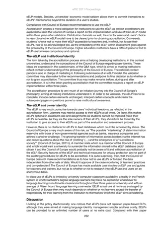 eELP models. Besides, universities' economic model seldom allows them to commit themselves to
eELPs' maintenance beyond the duration of a user's studies.
Compliance with Council of Europe recommendations to use the eELP
Accreditation creates a moral obligation for institutions to use the eELP, as project coordinators are
expected to send the Council of Europe a report on the implementation and use of their eELP model
within three years after validation. Distribution channels as well, the cost for users and users’ choice
to resort to another eELP model have to be cleared prior to obtaining accreditation. Conversely,
students’ choice not to make their eELP accessible to teachers and, in effect, not to use their
eELPs, has to be acknowledged too, as the embedding of the eELP within assessment goes against
the philosophy of the Council of Europe. Higher education institutions have a difﬁcult place to ﬁnd to
eELP use between compulsory and optional.
The eELP and institutional identity
The form taken by the accreditation process aims at helping developing institutions, in this context
universities, understand the conceptions of the Council of Europe regarding user identity. These
ideas are expressed in the questionnaire, of the Q&A type, which is aimed at making institutions
reﬂect on their understanding of the philosophy of the Council of Europe. The national contact
person is also in charge of mediating it. Following submission of an eELP model, the validation
committee may also make further recommendations and postpone its ﬁnal decision as to whether or
not to grant accreditation. The committee thus may make remarks before, during and after
accreditation. It is in the letter granting accreditation that the committee requests a report on eELP
implementation within three years.
The accreditation procedure Is very much of an initiatory journey into the Council of Europe’s
philosophy, aiming at making institutions understand it. In order to be validates, the eELP has to be
complete, include certain elements unchanged, interpret certain concepts and create the
subsequent pages or questions prone to raise multicultural awareness.
The eELP and owner identity
The eELP is very much protective towards users’ individual freedoms, as reﬂected in the
accreditation form. Learners may restrict access to their eELPs at all times. De facto, this makes
eELPs optional in classroom use and assignments as students cannot be imposed make their
eELPs accessible. As they are the sole owners of their eELPs, they should not be forced by the
institution to give access to their eELPs as part of the evaluation and assessment process.
However, there is no obstacle for eELPs to feed databases which could be accessed by states. The
Council of Europe is very much aware of this risk, as “The possible “interlinking” of state information
reservoirs with those of non-governmental agencies such as banks, insurance companies and
airlines is another challenge. The growing transfer of information across borders via the internet has
also raised questions about the rise of ‘proﬁling' (…) and the emergence of a “surveillance
society”” (Council of Europe, 2011b). A member state which is a member of the Council of Europe
and which would want a university to surrender the information stored in the eELP database could
obtain it and the Council of Europe would probably not be aware of it and withdraw accreditation of
the eELP. Security features of the eELP and technical measures for privacy protection are not part of
the auditing procedures for eELPs to be accredited. It is quite surprising, then, that the Council of
Europe does not make recommendations as to how not to use eELPs or to keep the data
independent from other sets of data. Would it approve of the close monitoring of learners’ practices
and competencies? The Council of Europe has made available case studies on ELP use and guides
for teachers and trainers, but not as to whether or not to research into eELP use and users on an
anonymous basis.
In-class use of eELPs is limited by university computer classroom availability, a reality in the French
system in which Bachelor’s degree language learners may have no exposition whatsoever to
language learning in multimedia classrooms throughout their three years at university and with an
average of ﬁfteen hours’ language learning a semester. EELP actual use at home as envisaged by
the Council of Europe then very much depends on whether or not learners accept the transfer of
responsibility for their learning from the institution to themselves which the eELP aims at fostering.
Discussion
Looking at the policy diachronically, one notices that eELPs have not replaced paper-based ELPs,
although they were aimed at making language identity management simpler and less costly. EELPs
can be provided to an unlimited number of users at no extra cost. Compared with their paper
ePIC 2011 Proceedings
262
 