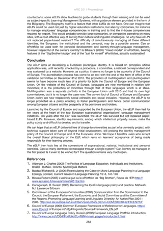 counterparts, some eELPs allow teachers to guide students through their learning and can be used
as subject-speciﬁc Learning Management Systems, with a guidance element provided in the form of
the Biography. The Biography itself is a feature that other LMSs do not have. One can imagine that
eELPs could be used not just by higher education institutions, but also by companies, for instance
to manage employees’ language competencies in training and to ﬁnd the in-house competencies
required for export. This would probably provide large companies, or companies operating on many
sites, with a cost-effective way of solving their cultural and linguistic challenges. So why have eELPs
not replaced paper-based versions? The difﬁculty of simultaneously managing all these different
identities, the European, the institutional and the personal, may be a possible answer. Can an
ePortfolio be used both for personal development and identity-through-language management,
however respectful of the owner’s identity? Is Bibeau’s (2005) “mixed model” of ePortfolio, bearing
features of the “Big Brother kludge” and of the “just for myself” ePortfolios, actually sustainable?
Conclusion
The eELP aims at developing a European plurilingual identity. It is based on principles whose
application was, until recently, checked by a procedure, a committee, a national correspondent and
was sustained by a website. However, as a policy, it seems no longer to be a priority of the Council
of Europe. The accreditation process has come to an end with the end of the term of ofﬁce of the
validation committee on December 31st 2010. The promotion of multilingualism and plurilingualism
seems to have become much less of a priority for both the Council of Europe and the European
Union. On the website of the Council of Europe, languages are now mentioned in relation with
minorities; it is the protection of minorities through that of their languages which is at stake.
Multilingualism was a separate portfolio in the European Union until 2010 and had its own high
commissioner, but it is no longer the case now. The current foci of Council of Europe and European
Union policy are now respectively social cohesion and social inclusion. However, the eELP is no
longer promoted as a policy enabling to foster plurilingualism and hence better communication
among European citizens and the prosperity of its promoters and holders.
Launched by the Council of Europe and supported by the European Union, the eELP then lied for
ten years at the heart of the two European supranational organisations' language management
initiatives. Ten years after the ELP was launched, the eELP has survived but not replaced paper-
based ELPs. However, identity requirements, among which intellectual property issues, make the
policy costly and difﬁcult to develop and to transfer.
We can hope that an eELP delivered free of charge to universities as part of a university project, with
technical support taken care of beyond initial development, will prolong the identity management
policy of the Council of Europe and of the European Union. We hope it beneﬁts users who accept
the overall liberal philosophy of the ELP, which rests on learners' acceptance of being made
responsible for their learning process.
The eELP then truly lies at the cornerstone of supranational, national, institutional and personal
identities. Can so many identities be managed through a single system? Can identity be managed in
the ﬁrst place? Is it even to be wished for? The question remains very much open.
References
1. Alderson J. Charles (2009) The Politics of Language Education. Individuals and Institutions.
Bristol , Buffalo, Toronto: Multilingual Matters
2. Baldauf Richard B. Jr (2006) Rearticulating the Case for Micro Language Planning in a Language
Ecology Context, Current Issues in Language Planning 7/2-3, 147-170
3. Bibeau Robert (2005) L'usine à gaz ou le ePortfolio de "Big Brother", Revue de l'EPI http://
www.epi.asso.fr/revue/articles/a0512a.htm
4. Canagarajah, R. Suresh (2005) Reclaiming the local in language policy and practice. Mahwah,
NJ: Lawrence Erlbaum
5. Commission of the European Communities (2003) Communication from the Commission to the
Council, the European Parliament, the Economic and Social Committee and the Committee of
the Regions. Promoting Language Learning and Linguistic Diversity: An Action Plan 2004 –
2006. http://eur-lex.europa.eu/LexUriServ/LexUriServ.do?uri=COM:2003:0449:FIN:EN:PDF
6. Council of Europe (2000) Common European Framework of Reference for Languages, http://
www.Council of Europe.int/t/dg4/linguistic/Source/Framework_EN.pdf
7. Council of Europe Language Policy Division (2002) European Language Portfolio Introduction,
http://www.coe.int/t/DG4/Portfolio/?L=F&M=/main_pages/introductionf.html
ePIC 2011 Proceedings
263
 