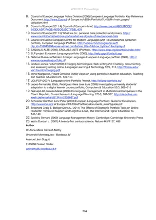 8. Council of Europe Language Policy Division (2006) European Language Portfolio: Key Reference
Document, http://www.Council of Europe.int/t/DG4/Portfolio/?L=E&M=/main_pages/
validation.html
9. Council of Europe (2011 A) Council of Europe in brief, http://www.coe.int/ABOUTCOE/
INDEX.ASP?PAGE=NOSOBJECTIFS&L=EN
10.Council of Europe (2011 b) What we do : personal data protection and privacy, http://
www.coe.int/lportal/web/coe-portal/what-we-do/rule-of-law/personal-data
11.Council of Europe European Centre for Modern Languages (2011) Europäisches Sprachen-
portfolio, European Language Portfolio, http://vimeo.com/moogaloop.swf?
clip_id=15984590&server=vimeo.com&show_title=1&show_byline=1&autoplay=1
12.EAQUALS-ALTE (2005), EAQUALS-ALTE ePortfolio, Http://www.eelp.org/eportfolio/index.html
13.ELP project European Language portfolio (2005), http://eelp.gap.it/default.asp
14.National Bureau of Modern Foreign Languages European Language portfolio (2008), http://
www.europeestaalportfolio.nl/
15.Godwin-Jones Robert (2008) Emerging technologies: Web-writing 2.0: Enabling, documenting,
and assessing writing online, Language Learning & Technology 12/2, 713, http://llt.msu.edu/
vol12num2/emerging.pdf
16.Imhof Margarete, Picard Christine (2009) Views on using portfolio in teacher education, Teaching
and Teacher Education 25, 149-154
17.LOLIPOP (2007) Language online Portfolio Project, http://lolipop-portfolio.eu/
18.Lopez-Fernandez Olatz, Rodriguez-Illera Jose Luis (2009) Investigating university students’
adaptation to a digital learner course portfolio, Computers & Education 52/3, 608–616
19.Nekvapil Jiří, Nekula Marek (2006) On language management in Multinational Companies in the
Czech Republic, Current Issues in Language Planning 7/2-3, 307-327, http://uk-online.uni-
koeln.de/remarks/d5134/rm2159687.pdf
20.Schneider Günther, Lenz Peter (2003) European Language Portfolio: Guide for Developers,
http://www.Council of Europe.int/T/DG4/Portfolio/documents_intro/Eguide.pdf
21.Shepherd Craig E. Bolliger Doris U. (2011) The Effects of Electronic Portfolio Tools on Online
Students’ Perceived Support and Cognitive Load, The Internet and Higher Education 14,
142-149
22.Spolsky Bernard (2009) Language Management theory, Cambridge: Cambridge University Press
23.Watts Duncan J. (2007) A twenty-ﬁrst century science, Nature 445/7127, 489
Author
Dr Anne-Marie Barrault-Méthy
Université Montesquieu - Bordeaux IV
Avenue Léon Duguit
F-33608 Pessac Cedex
ammethy@u-bordeaux4.fr
ePIC 2011 Proceedings
264
 