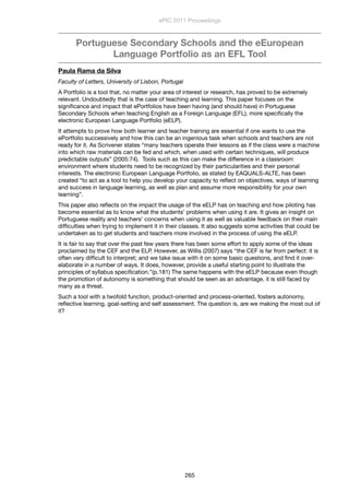 Portuguese Secondary Schools and the eEuropean
Language Portfolio as an EFL Tool
Paula Rama da Silva
Faculty of Letters, University of Lisbon, Portugal
A Portfolio is a tool that, no matter your area of interest or research, has proved to be extremely
relevant. Undoubtedly that is the case of teaching and learning. This paper focuses on the
signiﬁcance and impact that ePortfolios have been having (and should have) in Portuguese
Secondary Schools when teaching English as a Foreign Language (EFL), more speciﬁcally the
electronic European Language Portfolio (eELP).
It attempts to prove how both learner and teacher training are essential if one wants to use the
ePortfolio successively and how this can be an ingenious task when schools and teachers are not
ready for it. As Scrivener states “many teachers operate their lessons as if the class were a machine
into which raw materials can be fed and which, when used with certain techniques, will produce
predictable outputs” (2005:74).  Tools such as this can make the difference in a classroom
environment where students need to be recognized by their particularities and their personal
interests. The electronic European Language Portfolio, as stated by EAQUALS-ALTE, has been
created “to act as a tool to help you develop your capacity to reﬂect on objectives, ways of learning
and success in language learning, as well as plan and assume more responsibility for your own
learning”.
This paper also reﬂects on the impact the usage of the eELP has on teaching and how piloting has
become essential as to know what the students’ problems when using it are. It gives an insight on
Portuguese reality and teachers’ concerns when using it as well as valuable feedback on their main
difﬁculties when trying to implement it in their classes. It also suggests some activities that could be
undertaken as to get students and teachers more involved in the process of using the eELP.
It is fair to say that over the past few years there has been some effort to apply some of the ideas
proclaimed by the CEF and the ELP. However, as Willis (2007) says “the CEF is far from perfect: it is
often very difﬁcult to interpret; and we take issue with it on some basic questions, and ﬁnd it over-
elaborate in a number of ways. It does, however, provide a useful starting point to illustrate the
principles of syllabus speciﬁcation.”(p.181) The same happens with the eELP because even though
the promotion of autonomy is something that should be seen as an advantage, it is still faced by
many as a threat.
Such a tool with a twofold function, product-oriented and process-oriented, fosters autonomy,
reﬂective learning, goal-setting and self assessment. The question is, are we making the most out of
it?
ePIC 2011 Proceedings
265
 