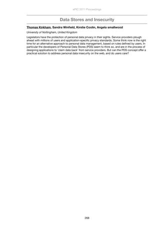 Data Stores and Insecurity
Thomas Kirkham, Sandra Winﬁeld, Kirstie Coolin, Angela smallwood
University of Nottingham, United Kingdom
Legislators have the protection of personal data privacy in their sights. Service providers plough
ahead with millions of users and application-speciﬁc privacy standards. Some think now is the right
time for an alternative approach to personal data management, based on rules deﬁned by users. In
particular the developers of Personal Data Stores (PDS) seem to think so, and are in the process of
designing applications to ‘claim data back’ from service providers. But can the PDS concept offer a
practical solution to address personal data insecurity on the web, and do users care?
ePIC 2011 Proceedings
268
 