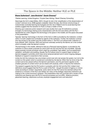 The Space in the Middle: Neither VLE or PLE
Shane Sutherland1, Jane Brotchie2, Sarah Chesney3
1Pebble Learning, United Kingdom; 2Crystal Clear Writing; 3Sarah Chesney Consulting
Seemingly the VLE is dead (Stiles, 2007), though its role in the ‘ampliﬁcation of the dissemination of
content’ (Johnson et al, 2006) appears unabated. Never-the-less, the intrinsic shortcomings of
institutionally controlled learning technologies and the rise of Web2.0 and its social learning foot
soldiers suggest that the transition to PLEs is simply a matter of time.
Drawing upon extensive action-research and case studies from over 20 institutions a picture
emerges of a technology sharing some characteristics with the VLE and others with the PLE –
represented as a Venn diagram this technology is the space in the middle: and the space discussed
in this presentation.
Typically ‘learning’ technology in the form of the VLE or LMS is provided by the institution; content
within it is both created and controlled by agents of the institution. Further, the institution controls
who has access to the system and the content within it. The PLE is an idiosyncratic collection of
tools (Attwell, 2007; Downes, 2007) and services notionally owned by the learner, as is the content
which is broadly under the learner’s control.
The technology in the middle, referred to here as a Personal Learning Space, is provided by the
institution to serve certain purposes for which both the VLE and the PLE are unsuitable. Typically
these purposes include processes which might be considered ‘high stakes’ such as assessment,
validation, veriﬁcation and auditing. Equally, the PLS allows tutors to support large numbers of
learners engaged in activities which have some temporal element and in which ongoing dialogue,
feedback or support is essential to their success.
Unlike the VLE the institution has only limited control over who can access the system, but not to the
content on the system which is owned and controlled by the learner. Other than by force of law the
content cannot be viewed without the learner’s permission, and this permission applies to the
smallest granules of content which can be shared with anybody, within or beyond the institution.
The research suggests that the PLS works in sympathy with the VLE and the PLE; indeed most
deﬁnitions would suggest that the PLS is a part of the PLE – though the extent of agency or choice
varies according to context. Importantly, some claims for the PLE cannot be resolved without the
existence or inclusion of the PLS; and neither can many of the strategic responses institutions are
making to the current economic upheaval. This presentation then will conclude with a review of how
institutions are drawing upon the PLS to service processes such as APEL, distance provision,
placement learning, responsive curricula, employer engagement and cost reduction!
ePIC 2011 Proceedings
269
 