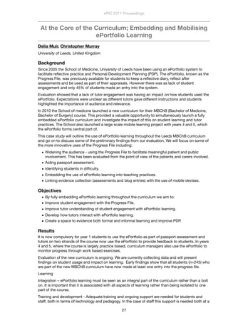 At the Core of the Curriculum; Embedding and Mobilising
ePortfolio Learning
Delia Muir, Christopher Murray
University of Leeds, United Kingdom
Background
Since 2005 the School of Medicine, University of Leeds have been using an ePortfolio system to
facilitate reﬂective practice and Personal Development Planning (PDP). The ePortfolio, known as the
Progress File, was previously available for students to keep a reﬂective diary, reﬂect after
assessments and be used as part of their appraisals. However there was as lack of student
engagement and only 45% of students made an entry into the system.
Evaluation showed that a lack of tutor engagement was having an impact on how students used the
ePortfolio. Expectations were unclear as different tutors gave different instructions and students
highlighted the importance of audience and relevance.
In 2010 the School of medicine launched a new curriculum for their MBChB (Bachelor of Medicine,
Bachelor of Surgery) course. This provided a valuable opportunity to simultaneously launch a fully
embedded ePortfolio curriculum and investigate the impact of this on student learning and tutor
practices. The School also launched a large scale mobile learning project with years 4 and 5, which
the ePortfolio forms central part of.  
This case study will outline the use of ePortfolio learning throughout the Leeds MBChB curriculum
and go on to discuss some of the preliminary ﬁndings from our evaluation. We will focus on some of
the more innovative uses of the Progress File including:
• Widening the audience - using the Progress File to facilitate meaningful patient and public
involvement. This has been evaluated from the point of view of the patients and carers involved.
• Aiding passport assessment.
• Identifying students in difﬁculty.
• Embedding the use of ePortfolio learning into teaching practices.
• Linking evidence collection (assessments and blog entries) with the use of mobile devises.
Objectives
• By fully embedding ePortfolio learning throughout the curriculum we aim to:
• Improve student engagement with the Progress File.
• Improve tutor understanding of student engagement with ePortfolio learning.
• Develop how tutors interact with ePortfolio learning.
• Create a space to evidence both formal and informal learning and improve PDP.
Results
It is now compulsory for year 1 students to use the ePortfolio as part of passport assessment and
tutors on two strands of the course now use the ePortfolio to provide feedback to students. In years
4 and 5, where the course is largely practice based, curriculum managers also use the ePortfolio to
monitor progress through work based exercises.
Evaluation of the new curriculum is ongoing. We are currently collecting data and will present
ﬁndings on student usage and impact on learning.  Early ﬁndings show that all students (n=245) who
are part of the new MBChB curriculum have now made at least one entry into the progress ﬁle.   
Learning
Integration – ePortfolio learning must be seen as an integral part of the curriculum rather than a bolt
on. It is important that it is associated with all aspects of learning rather than being isolated to one
part of the course.
Training and development - Adequate training and ongoing support are needed for students and
staff, both in terms of technology and pedagogy. In the case of staff this support is needed both at a
ePIC 2011 Proceedings
27
 