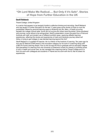 “Oh Lord Make Me Radical…. But Only if it’s Safe”. Stories
of Hope from Further Education in the UK
Geoff Rebbeck
Thanet College, United Kingdom
In a sector that appears to be benignly hostile to reﬂective thinking and recording, Geoff Rebbeck
who has taught in Further Education for the last 17 years gives some stories of hope on how the
possibilities offered by personal learning space is ﬂickering into life. Many  of these occurring
beneath the college cultural radar. Some did not survive and others have ﬂourished. Some spluttered
with promise, some refuse to be extinguished. Geoff’s presentation covers the grand tour of trial and
fortitude with staff, and student use of different portfolio types, capturing different learning
experiences, reﬂecting the stories and experiences of many and tracking a journey others will
follow in trying to get colleges to see blended learning beyond the VLE.
Geoff Rebbeck is a qualiﬁed FE teacher. He is a Fellow of the Institute of Learning. Two years ago he
won the FE National STAR award in the Innovation category for his work in e-learning along with
a BECTA Future Learning Award. Prior to this he was the ﬁrst to graduate with an education degree
that specialised in e-learning from the University of Greenwich where his interest in portfolios arose.
A tutor in health and social care, he has managed the e-learning brief at Thanet College and it is
from his work with colleagues and students in Thanet and his work with the IfL that he draws his
experiences.
ePIC 2011 Proceedings
272
 