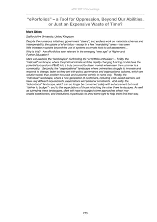 “ePorfolios” – a Tool for Oppression, Beyond Our Abilities,
or Just an Expensive Waste of Time?
Mark Stiles
Staffordshire University, United Kingdom
Despite the numerous initiatives, government “steers”, and endless work on metadata schemas and
interoperability, the uptake of ePortfolios – except in a few “mandating” areas – has seen
little increase in uptake beyond the use of systems as ornate tools to aid assessment…
Why is this?   Are ePortfolios even relevant in the emerging “new age” of Higher and
Further Education?
Mark will examine the “landscapes” confronting the “ePortfolio enthusiast”… Firstly, the
“national” landscape, where the political climate and the rapidly changing funding model have the
potential to transform F&HE into a truly commodity-driven market where even the customer is a
commodity.   Secondly, the “organizational” landscape where universities struggle to innovate and
respond to change, laden as they are with policy, governance and organizational cultures, which are
solution rather than problem focused, and customer centric in name only.  Thirdly, the
“individual” landscape, where a new generation of customers, including work-based learners, will
have very different requirements, expectations and personal constraints.  And lastly, the
“educational” landscape, which can no longer be concerned solely with enhancement but must
“deliver to budget” - and to the expectations of those inhabiting the other three landscapes. As well
as surveying these landscapes, Mark will hope to suggest some approaches which may
enable practitioners, and institutions in particular, to shed some light to help them ﬁnd their way.
ePIC 2011 Proceedings
273
 