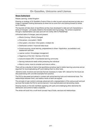 On Gazelles, Unicorns and Llamas
Shane Sutherland
Pebble Learning, United Kingdom
Drawing on analogy of Dr Doolittle’s Pushmi Pullyu to refer to push and pull services but also as a
image to represent looking backwards at where we’ve come from and looking forward to where
we’re heading.
The keynote will take stock of eportfolios as they have developed to date and will characterise a
series of changes – principally related to the broader learning ecology. The whole is explained
through a representative use-case (and will not overtly refer to PebblePad)!
Unﬁnished table of changes, past and present:
• What’s Coming / What’s Changed
• One person, one system / SAAS
• One system, one store / One system, multiple UIs
• Distributed content / Improved data reuse
• Crowd-sourcing, social learning, preparedness to share / Application, accreditation and
assessment services
• Learner control / Knowledge management
• Hegemony of the VLE / Demise of the VLE
• Outcome based CPD / A worldwide learning community
• Serving institutional needs whilst protecting the individual
• More to come, more to consider and more to reﬁne....
There will be a rebuttal of claims that eportfolios somehow lead to better learning outcomes and an
argument for reconceptualising eP’s and relating them to other tools.
 (Generic) tools, functions and services that are necessary to make ‘ePs’ relevant for the future are
discussed along with concrete examples from practice.
The PLS is discussed and placed in context with social learning tools and institutional tools. The
relationships between them, and relative merits of each are argued.
The principle of user control is strongly advanced with a representation of the various push and pull
services that enable the PLS to service learners’ more sophisticated and demanding needs.
Drawing heavily on the IoS manifesto (agreeing with parts and challenging other elements) the
distribution and control of data is explored.
The whole will build into a multi-level concept map of tools, services and relationships.
ePIC 2011 Proceedings
277
 