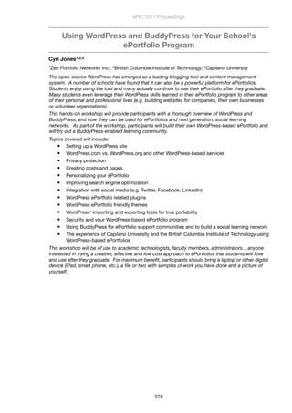 Using WordPress and BuddyPress for Your School's
ePortfolio Program
Cyri Jones1,2,3
1Zen Portfolio Networks Inc.; 2British Columbia Institute of Technology; 3Capilano University
The open-source WordPress has emerged as a leading blogging tool and content management
system.  A number of schools have found that it can also be a powerful platform for ePortfolios. 
Students enjoy using the tool and many actually continue to use their ePortfolio after they graduate. 
Many students even leverage their WordPress skills learned in their ePortfolio program to other areas
of their personal and professional lives (e.g. building websites for companies, their own businesses
or volunteer organizations). 
This hands-on workshop will provide participants with a thorough overview of WordPress and
BuddyPress, and how they can be used for ePortfolios and next generation, social learning
networks.  As part of the workshop, participants will build their own WordPress-based ePortfolio and
will try out a BuddyPress-enabled learning community.
Topics covered will include:
 Setting up a WordPress site
 WordPress.com vs. WordPress.org and other WordPress-based services
 Privacy protection
 Creating posts and pages
 Personalizing your ePortfolio
 Improving search engine optimization
 Integration with social media (e.g. Twitter, Facebook, LinkedIn)
 WordPress ePortfolio related plugins
 WordPress ePortfolio friendly themes
 WordPress' importing and exporting tools for true portability
 Security and your WordPress-based ePortfolio program
 Using BuddyPress for ePortfolio support communities and to build a social learning network
 The experience of Capilano University and the British Columbia Institute of Technology using
WordPress-based ePortfolios
This workshop will be of use to academic technologists, faculty members, administrators... anyone
interested in trying a creative, effective and low cost approach to ePortfolios that students will love
and use after they graduate.  For maximum beneﬁt, participants should bring a laptop or other digital
device (iPad, smart phone, etc.), a ﬁle or two with samples of work you have done and a picture of
yourself.
ePIC 2011 Proceedings
278
 