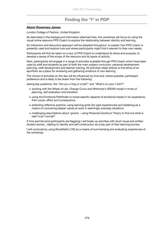 Finding the "I" in PDP
Alison Rosemary James
London College of Fashion, United Kingdom
As described in the background information attached here, this workshop will focus on using the
visual online resource PPD Coach to explore the relationship between identity and learning.
An interactive and discursive approach will be adopted throughout, to explain how PPD Coach is
presently used and explore how and where participants might ﬁnd it relevant to their own needs.
Participants will ﬁrst be taken on a tour of PPD Coach to understand its ethos and purpose, to
develop a sense of the scope of the resource and its layers of activity.
Next, participants will engage in a range of activities available through PPD Coach which have been
used by staff and students as part of both the main subject curriculum, personal development
planning, staff development and teacher training. All activities relate directly to the ethos of an
eportfolio as a place for reviewing and gathering evidence of own learning.
The choice of activities on the day will be inﬂuenced by time and, where possible, participant
preference and is likely to be drawn from the following:
asking key questions, like "Are you a frog or a bat?" and "What's on your t shirt?"
• working with the Wheel of Life, Change Curve and Whitmore's GROW model in times of
planning, self evaluation and transition
• using the Emotional Pathﬁnder to reveal speciﬁc aspects of emotional impact in an experience,
their cause, effect and consequence
• extending reﬂective practice: using learning grids (for past experiences) and laddering as a
means of uncovering deeper values at work in seemingly everyday situations
• challenging assumptions about 'givens' - using Personal Construct Theory to ﬁnd out what is
real? true? normal?
If time permits (and participants are ﬂagging) I will break up activities with short visual and written
student stories , relating to identity and self construction as a key part of their learning journey.
I will conclude by using Brookﬁeld's CIQ as a means of summarising and evaluating experiences of
the workshop.
ePIC 2011 Proceedings
279
 