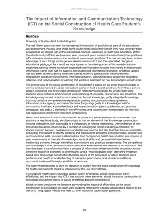 The Impact of Information and Communication Technology
(ICT) on the Social Construction of Health Care Student's
Knowledge
Niall Dew
University of Huddersﬁeld, United Kingdom
The last ﬁfteen years has seen the widespread introduction of portfolios as part of the educational
and assessment process, and whilst some doubt exists about their beneﬁt they have generally been
accepted as an integral part of the educational process, especially in health care education. Within
the adoption of portfolios we have also seen, in recent years, a rise in the use of electronic portfolios
(ePortfolios) as an alternative to the traditional paper based portfolio. This has primarily been to take
advantage of such things as the general developments in ICT and the associated changes in
educational pedagogy. As a result we now appear to be entering an era of increased computer
supported learning, where computer supported communication enables the sharing an exchange of
information, rather than just the passive and student led information harvesting. ePortfolio uptake
has also been driven by policy initiatives such as widening participation, lifelong learning,
employment and skills requirements, internationalisation, achievement and attainment recording,
retention, and personalisation in learning that will have an impact on how knowledge is constructed. 
The general idea of the social construction of knowledge is based on the belief that knowledge is
derived and maintained by social interactions and is in itself a social construct. From these general
ideas it is believed that knowledge construction refers to the processes by which health care
students solve problems and construct understanding of concepts, phenomena, and situations. This
knowledge may consist of opinion or conjecture; factual knowledge, partly integrated knowledge,
that may contain a comprehensive explanation drawing on community, ideas, questions,
information, links, agency, and meta-discourse (long-range goals in a knowledge-creation
community). It will also include feedback and interactions from peers, academics, and practice
colleagues; any Web 2.0 elements in the ePortfolios; and students own interpretation on how this
has happened e.g from their reﬂections and learning.
Health care students, in this context deﬁned as those who are represented and monitored by a
statutory or regulatory body, are often unique in that an element of their knowledge construction
involves interactions with individuals in a therapeutic or helping relationship. Demonstration of their
knowledge has been inﬂuenced by a number of pedagogical beliefs including a promotion of
student centred learning, deep learning and reﬂective learning, but also that they have a potential to
encourage the student to identify personal and professional strengths and weaknesses, and develop
communication skills. In order to demonstrate their competence health care students are required to
pass assessments in theoretical knowledge, practical skills, and personal attitudes/values,
traditionally achieved through theoretical examinations and practical assessments. This competence
and knowledge is built up from a number of sources both internal and external to the individual. And
there has been a transformation from a process of information delivery and skills acquisition to one
where the student is expected to be reﬂective, and a “knowledgeable doer” delivering evidence
based care. Knowledge construction therefore refers to the processes by which students solve
problems and construct understanding of concepts, phenomena, and situations and this is
commonly evidenced through a portfolio of evidence.
The paper therefore aims to draw on literature to explain how the social construction of knowledge
for health care students might be inﬂuenced by the use of ePortfolios.
It will explore health care knowledge capture within ePortfolios; social construction within
ePortfolios; and the impact that ICT it has on both these elements. Would the social construction of
knowledge occur more easily, or would ePortfolios become a hindrance?
Whilst far from conclusive the literature surrounding the impact of ePortfolios on the social
construction of knowledge for health care students offers some valuable observations related to the
use of ICT (e.g. digital media) and Web 2.0 over traditional paper based portfolios.
ePIC 2011 Proceedings
29
 
