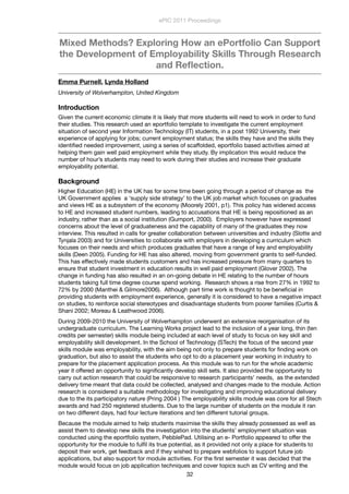 Mixed Methods? Exploring How an ePortfolio Can Support
the Development of Employability Skills Through Research
and Reﬂection.
Emma Purnell, Lynda Holland
University of Wolverhampton, United Kingdom
Introduction
Given the current economic climate it is likely that more students will need to work in order to fund
their studies. This research used an eportfolio template to investigate the current employment
situation of second year Information Technology (IT) students, in a post 1992 University, their
experience of applying for jobs; current employment status; the skills they have and the skills they
identiﬁed needed improvement, using a series of scaffolded, eportfolio based activities aimed at
helping them gain well paid employment while they study. By implication this would reduce the
number of hour’s students may need to work during their studies and increase their graduate
employability potential.
Background
Higher Education (HE) in the UK has for some time been going through a period of change as the
UK Government applies a ‘supply side strategy’ to the UK job market which focuses on graduates
and views HE as a subsystem of the economy (Moorely 2001, p1). This policy has widened access
to HE and increased student numbers, leading to accusations that HE is being repositioned as an
industry, rather than as a social institution (Gumport, 2000). Employers however have expressed
concerns about the level of graduateness and the capability of many of the graduates they now
interview. This resulted in calls for greater collaboration between universities and industry (Slotte and
Tynjala 2003) and for Universities to collaborate with employers in developing a curriculum which
focuses on their needs and which produces graduates that have a range of key and employability
skills (Deen 2005). Funding for HE has also altered, moving from government grants to self-funded.
This has effectively made students customers and has increased pressure from many quarters to
ensure that student investment in education results in well paid employment (Glover 2002). The
change in funding has also resulted in an on-going debate in HE relating to the number of hours
students taking full time degree course spend working.  Research shows a rise from 27% in 1992 to
72% by 2000 (Manthei & Gilmore2006).  Although part time work is thought to be beneﬁcial in
providing students with employment experience, generally it is considered to have a negative impact
on studies, to reinforce social stereotypes and disadvantage students from poorer families (Curtis &
Shani 2002; Moreau & Leathwood 2006).
During 2009-2010 the University of Wolverhampton underwent an extensive reorganisation of its
undergraduate curriculum. The Learning Works project lead to the inclusion of a year long, thin (ten
credits per semester) skills module being included at each level of study to focus on key skill and
employability skill development. In the School of Technology (STech) the focus of the second year
skills module was employability, with the aim being not only to prepare students for ﬁnding work on
graduation, but also to assist the students who opt to do a placement year working in industry to
prepare for the placement application process. As this module was to run for the whole academic
year it offered an opportunity to signiﬁcantly develop skill sets. It also provided the opportunity to
carry out action research that could be responsive to research participants’ needs, as the extended
delivery time meant that data could be collected, analysed and changes made to the module. Action
research is considered a suitable methodology for investigating and improving educational delivery
due to the its participatory nature (Pring 2004 ) The employability skills module was core for all Stech
awards and had 250 registered students. Due to the large number of students on the module it ran
on two different days, had four lecture iterations and ten different tutorial groups.
Because the module aimed to help students maximise the skills they already possessed as well as
assist them to develop new skills the investigation into the students’ employment situation was
conducted using the eportfolio system, PebblePad. Utilising an e- Portfolio appeared to offer the
opportunity for the module to fulﬁl its true potential, as it provided not only a place for students to
deposit their work, get feedback and if they wished to prepare webfolios to support future job
applications, but also support for module activities. For the ﬁrst semester it was decided that the
module would focus on job application techniques and cover topics such as CV writing and the
ePIC 2011 Proceedings
32
 