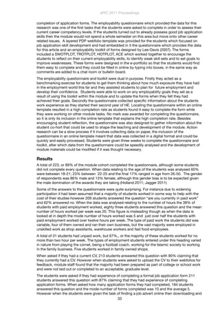 completion of application forms. The employability questionnaire which provided the data for this
research was one of the ﬁrst tasks that the students were asked to complete in order to assess their
current career competency levels. If the students turned out to already possess good job application
skills then the module would not spend a whole semester on this area but move onto other career
related issues. A layered PDP webfolio template was provided for the students which focused on
job application skill development and had embedded in it the questionnaire which provides the data
for this article and an employability toolkit of forms designed by Lee-Davis (2007). The forms
included a SWOTPLOT, TROTPLOT, HOTPLOT, ACE which worked together to encourage the
students to reﬂect on their current employability skills, to identify weak skill sets and to set goals to
improve weaknesses. These forms were designed in the e-portfolio so that the students would ﬁnd
them easy to complete and they could be ﬁlled in online by typing into boxes, in the same way as
comments are added to a chat room or bulletin board.
The employability questionnaire and toolkit were dual in purpose. Firstly they acted as a
benchmarking exercise for students to get them thinking about how much exposure they have had
in the employment world this far and they assisted students to plan for future employment and
develop their conﬁdence. Students were able to work on any employability goals they set as a
result of using the toolkit within the module and to update the forms when they felt they had
achieved their goals. Secondly the questionnaire collected speciﬁc information about the students
work experience as they started their second year of HE. Locating the questionnaire within an online
template resulted in a high completion rate as students found it easy to complete the form while
they were working on other module tasks. No mark was awarded for completing the questionnaire,
so it is only its inclusion in the online template that explains the high completion rate. Besides
encouraging student reﬂection, the questionnaire was also designed to gather information about the
student co-hort that could be used to shape the teaching and development of the module. Action
research can be a slow process if it involves collecting data on paper, the inclusion of the
questionnaire in an online template meant that data was collected in a digital format and could be
quickly and easily processed. Students were given three weeks to complete the questionnaire and
toolkit, after which data from the questionnaire could be speedily analysed and the development of
module materials could be modiﬁed if it was thought necessary.
Results
A total of 223, or 89% of the module cohort completed the questionnaire, although some students
did not complete every question. When data relating to the age of the students was analysed 60%
were between 18-21; 23% between 22-25 and the ﬁnal 17% ranged in age from 26-50. The gender
of respondents was 86% male and 13% female, although this gender bias is to be expected given
the male domination of the awards they are taking (Holland 2011; Jagger 2011)
Some of the answers to the questionnaire were quite surprising. For instance due to widening
participation it had been assumed that a majority of students worked in some way to help with the
cost of their studies however 209 students answered the question “are you currently in paid work”
and 62% answered no. When the data was analysed relating to the number of hours the 38% of
students with paid employment worked, eighty three students answered this question and the mean
number of hours worked per week was 20. This ﬁgure is misleading though as when the data is
looked at in depth the mode number of hours worked was 5 and just over half the students with
paid employment worked over twelve hours per week. The type of paid work the students did was
variable, four of them owned and ran their own business, but the vast majority were employed in
unskilled work as shop assistants, warehouse workers and fast food employees.
A total of 31 students had unpaid work, but 67%,, or the majority of these students worked for no
more than two hour per week. The types of employment students entered under this heading varied
in nature from playing the cornet, being a football coach, working for the Islamic society to working
in the family business. Five students worked in family owned shops.
When asked if they had a current CV, 213 students answered this question with 80% claiming that
they currently had a CV. However when students were asked to upload the CV to their webfolios for
feedback, module staff found that the majority had been prepared as part of college or school work
and were not laid out or completed to an acceptable, graduate level.
The students were asked if they had experience of completing a formal job application form 211
students answered this question with 87% claiming that they had experience of completing
application forms. When asked how many application forms they had completed, 184 students
answered this question and the mode number of forms completed was 10 and the average 5.
However when the students were given the task of ﬁnding a job advert online then downloading and
ePIC 2011 Proceedings
33
 