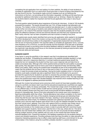 completing the job application form and adding it to their webfolio, the ability of most students to
complete an application form to a level which would give them a chance of being interviewed for the
job was found to be low. The students made common mistakes such as not following the
instructions on the form, not providing all the information requested, not ﬁlling out the area that was
provided for additional information or put down hobbies such as ‘drinking’. Clearly the majority of
the students failed to realise the important role that the job application form plays in securing an
interview.
The ﬁnal question asked students about experience of formal job interviews. A total of 163 students
answered this question. The results showed that over 74% of these students had attended a job
interview. The median number of interviews students had attended was 3. In order to explore these
results further one tutor group of students were asked to describe the sort of interviews they had
taken part in. As a result of this exercise it became clear that the students probably did not fully
grasp the difference between a formal and informal interview and that their prior experiences had
been mainly informal, had not been competitive and had involved no testing of any kind.
The questionnaire results clearly identiﬁed that some key job application skills needed to be targeted
for further development. Due to the module running over the entire academic year it was felt that
semester one should focus solely on the preparation of appropriate employment documentation
with the aim of improving students’ CVs and their ability to complete job application forms. Lectures
were therefore cut to a minimum, as were f2f tutorials and the emphasis of the last part of semester
one teaching focused on providing online formative feedback relating to webfolio content. Semester
two teaching it was decided would focus on the interview process by looking at psychometric tests
and interview skills and techniques.
Lessons Learnt
A key factor in using the eportfolio in this research was that it simultaneously beneﬁted both
researcher and student. Embedding the questionnaire in the webfolio template resulted in a high
completion rate and in responsive teaching. In contrast traditional questionnaires beneﬁt the
researcher but not necessarily the student as they have a poor response rate and take time to
collate and analyse data. Although other online questionnaires provide the same ability to process
data quickly, they also been found to have a poor level of response (Fricker and Schonlau 2002;
Wilson and Laskey, 2003). Having the questionnaire embedded as part of the employability toolkit
meant that the students did not have to rely on links sent to them in an email or return pieces of
paper; it made the process simple and painless. Having the toolkit available online in a format the
students could easily complete was also a signiﬁcant factor that contributed to its use and it
provided the opportunity for students to go back to answers they provided originally and change
them to show a picture of their employment landscape at different points in time. The high response
rate to the questionnaire meant that valuable feedback was received which enabled teaching on the
module to be targeted to address perceived shortfalls.
Although this module had achieved some outcomes which would not have been possible without
using an e-portfolio one lesson learnt was that the educational experiences e-portfolios are capable
of offering are in reality not always achievable. This module had a large cohort of students and ran
on two different days. A small number of staff had two tutorial groups, so they were responsible for
up to ﬁfty students whose work they had to look at and provide formative feedback on and this
proved an impossible task. Some of the tutors allocated to the module were more interested in
teaching employability skills than others. Tutorial attendance had a direct correlation to the tutor’s
attitude to the module with many of the students changing tutorial groups and attending those
where they felt the tutor had more interest in the topic, resulting in some tutorial groups being
overcrowded and others empty. For feedback purposes tutor gateways had been set up in the e-
portfolio and in the ﬁrst week students were shown how to copy the webfolio template into their own
and their tutorial tutors’ gateway. One of the main reasons that an e-portolio was chosen was to
allow regular formative feedback on student work. As already mentioned the delivery of taught
lectures and tutorials on the module was cut back in order to provide staff with more time to give
feedback and support students. Some tutors used the time in this way, others did not. This led to
students who had shared their webfolio with a tutor that who did not provide formative feedback
sharing multiple versions of their webfolio with any tutor on the module that their friends had
received feedback from. Overall this resulted in the feedback experience for the students being an
uneven and stressful experience. Providing software tools that have the ability to make education an
interactive interesting experience has no effect unless teaching staff have a commitment to its use,
unfortunately in this instance using the e-portfolio probably resulted in a poorer educational
ePIC 2011 Proceedings
34
 