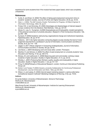 experience for some students than if the module had been paper based, which was completely
unexpected.
References
1. Curtis, S. and Shani, N. (2002) The effect of taking paid employment during term-time on
students' academic studies. Journal of Further and Higher Education, 26 (2), pp. 43-55.
2. Deen, L. ( 2005). The A&T Industry Cluster: Partnership for Progress. US Black Engineer &
Information Technology, 28(4): 56, pp.57.
3. Fricker, R.D. Jr and Schonlau, M. (2002) Advantages and disadvantages of internet research
surveys: evidence from the literature, Field Methods, 14(4), pp. 347-67.
4. Glover, D., Law, S., Youngman, A.(2002) Graduateness and Employability: student perceptions
of the personal outcomes of university education. Research in Post-Compulsory Education, 7(3),
pp.293 - 306 .
5. Gumport, P. (2000) Academic restructuring: organizational change and institutional imperatives.
HigherEducation, 39, pp. 67-91.
6. Holland,L. (2011) Do higher education computing degree courses develop the level of moral
judgement required from a profession?.Journal of Information, Communication and Ethics in
Society, 9( 2), pp.116 – 126.
7. Jagger, S. (2011) Moral Judgment in Computing Undergraduates. Journal of Information,
Communication and Ethics in Society, 9(1),pp. 20-33.
8. Lee-Davis, L. (2007) Developing work and study skills. London: Thompson.
9. Manthei, R. and Gilmore, A. (2005) The effect of paid employment on university students' lives.
Education and Training, 47 (3). pp. 202-215.
10. Moreau, M. and Leathwood, C. (2006) Balancing paid work and studies: working (-class)
students in higher education. Studies in Higher Education, 31 (1). pp. 23-42.
11. Moreley, L. (2001) Producing New Workers: quality, equality and employability in higher
education. Quality in Higher Education, 7, (2), pp.131-137.
12. Pring, R. (2004)Philiosphy of Educational Research. London: Continuum International Publishing
Group Ltd
13. Slotte,V. and Tynjala, P. (2003) Industry-university Collaboration for Continuing Professional
Development. Journal of Education and Work, 16(4), pp.445-464.
14. Wilson, A. and Laskey, N. (2003) Internet-based marketing research: a serious alternative
toctraditional research methods? Marketing Intelligence & Planning, 21(2), pp. 79-84.
Authors
Dr Lynda Holland. University of Wolverhampton. School of Technology
Wulfruna St, Wolverhampton
l.holland@wlv.ac.uk
Miss Emma Purnell. University of Wolverhampton. Institute for Learning Enhancement
Wulfruna St, Wolverhampton
e.purnell@wlv.ac.uk
ePIC 2011 Proceedings
35
 