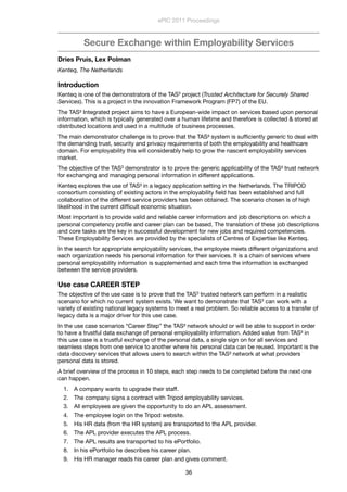 Secure Exchange within Employability Services
Dries Pruis, Lex Polman
Kenteq, The Netherlands
Introduction
Kenteq is one of the demonstrators of the TAS3 project (Trusted Architecture for Securely Shared
Services). This is a project in the innovation Framework Program (FP7) of the EU.
The TAS³ Integrated project aims to have a European-wide impact on services based upon personal
information, which is typically generated over a human lifetime and therefore is collected & stored at
distributed locations and used in a multitude of business processes.
The main demonstrator challenge is to prove that the TAS³ system is sufﬁciently generic to deal with
the demanding trust, security and privacy requirements of both the employability and healthcare
domain. For employability this will considerably help to grow the nascent employability services
market.
The objective of the TAS3 demonstrator is to prove the generic applicability of the TAS³ trust network
for exchanging and managing personal information in different applications.
Kenteq explores the use of TAS³ in a legacy application setting in the Netherlands. The TRIPOD
consortium consisting of existing actors in the employability ﬁeld has been established and full
collaboration of the different service providers has been obtained. The scenario chosen is of high
likelihood in the current difﬁcult economic situation.
Most important is to provide valid and reliable career information and job descriptions on which a
personal competency proﬁle and career plan can be based. The translation of these job descriptions
and core tasks are the key in successful development for new jobs and required competencies.
These Employability Services are provided by the specialists of Centres of Expertise like Kenteq.
In the search for appropriate employability services, the employee meets different organizations and
each organization needs his personal information for their services. It is a chain of services where
personal employability information is supplemented and each time the information is exchanged
between the service providers.
Use case CAREER STEP
The objective of the use case is to prove that the TAS3 trusted network can perform in a realistic
scenario for which no current system exists. We want to demonstrate that TAS3 can work with a
variety of existing national legacy systems to meet a real problem. So reliable access to a transfer of
legacy data is a major driver for this use case.
In the use case scenarios “Career Step” the TAS³ network should or will be able to support in order
to have a trustful data exchange of personal employability information. Added value from TAS³ in
this use case is a trustful exchange of the personal data, a single sign on for all services and
seamless steps from one service to another where his personal data can be reused. Important is the
data discovery services that allows users to search within the TAS³ network at what providers
personal data is stored.
A brief overview of the process in 10 steps, each step needs to be completed before the next one
can happen.
1. A company wants to upgrade their staff.
2. The company signs a contract with Tripod employability services.
3. All employees are given the opportunity to do an APL assessment.
4. The employee login on the Tripod website.
5. His HR data (from the HR system) are transported to the APL provider.
6. The APL provider executes the APL process.
7. The APL results are transported to his ePortfolio.
8. In his ePortfolio he describes his career plan.
9. His HR manager reads his career plan and gives comment.
ePIC 2011 Proceedings
36
 