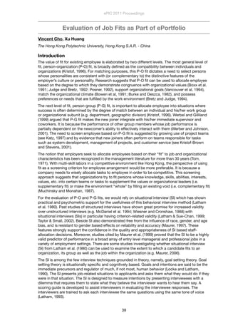 Evaluation of Job Fits as Part of ePortfolio
Vincent Cho, Xu Huang
The Hong Kong Polytechnic University, Hong Kong S.A.R. - China
Introduction
The value of ﬁt for existing employee is elaborated by two different levels. The most general level of
ﬁt, person-organization (P-O) ﬁt, is broadly deﬁned as the compatibility between individuals and
organizations (Kristof, 1996). For matching purposes, this P-O ﬁt dictates a need to select persons
whose personalities are consistent with (or complementary to) the distinctive features of the
employer’s culture or personality. Research suggests that P-O ﬁt can be used to allocate employee
based on the degree to which they demonstrate congruence with organizational values (Boxx et al.
1991; Judge and Bretz, 1992; Posner, 1992), support organizational goals (Vancouver et al, 1994),
match the organizational climate (Bowen et al, 1991; Burke and Deszca, 1982), and possess
preferences or needs that are fulﬁlled by the work environment (Bretz and Judge, 1994).
The next level of ﬁt, person-group (P-G) ﬁt, is important to allocate employee into situations where
success is often determined by the degree of match between an individual and his/her work group
or organizational subunit (e.g. department, geographic division) (Kristof, 1996). Werbel and Gilliland
(1999) argued that P-G ﬁt makes the new joiner integrate with his/her immediate supervisor and
coworkers. It is because the performance of other group members whose job performance is
partially dependent on the newcomer’s ability to effectively interact with them (Werber and Johnson,
2001). The need to screen employee based on P-G ﬁt is suggested by growing use of project teams
(see Katz, 1997) and by evidence that new joiners often perform on teams responsible for tasks
such as system development, management of projects, and customer service (see Kristof-Brown
and Stevens, 2001).
The notion that employers seek to allocate employees based on their “ﬁt” to job and organizational
characteristics has been recognized in the management literature for more than 30 years (Tom,
1971). With multi-skill labors in a competitive environment like Hong Kong, the perspective of using
ﬁt as a screening criterion for employee arrangement would be more preferable. It is because a
company needs to wisely allocate tasks to employee in order to be competitive. This screening
approach suggests that organizations try to ﬁt persons whose knowledge, skills, abilities, interests,
values, etc. into certain teams or tasks to supplement the values or organizational leaders (i.e.
supplementary ﬁt) or make the environment “whole” by ﬁlling an existing void (i.e. complementary ﬁt)
(Muchinsky and Monahan, 1987).
For the evaluation of P-O and P-G ﬁts, we would rely on situational interview (SI) which has shown
practical and psychometric support for the usefulness of this behavioral interview method (Latham
et al. 1980). Past studies of structured interviews have shown great promise for increased validity
over unstructured interviews (e.g. McDaniel et al. 1994; Wiesner and Cronshaw, 1988) with
situational interviews (SIs) in particular having criterion-related validity (Latham & Sue-Chan, 1999;
Taylor & Small, 2002). Beside SI also demonstrated free from the inﬂuence of race, gender, and age
bias, and is resistant to gender based effects on reliability and accuracy (Maurer, 1997). These
features strongly support the conﬁdence in the quality and appropriateness of SI based staff-
allocation decisions. Moreover, studies cited by Maurer et al. (1999) proved that the SI to be a highly
valid predictor of performance in a broad array of entry level managerial and professional jobs in a
variety of employment settings. There are some studies investigating whether situational interview
(SI) from Latham et al. (1980) can be used to examine the extent to which a candidate ﬁts to an
organization, its group as well as the job within the organization (e.g. Maurer, 2006).
The SI is among the few interview techniques grounded in theory, namely, goal setting theory. Goal
setting theory is situationally speciﬁc and cognitively based. Goals and intentions are said to be the
immediate precursors and regulator of much, if not most, human behavior (Locke and Latham,
1990). The SI presents job-related situations to applicants and asks them what they would do if they
were in that situation. The SI is designed to measure intentions by presenting interviewees with a
dilemma that requires them to state what they believe the interviewer wants to hear them say. A
scoring guide is developed to assist interviewers in evaluating the interviewee responses. The
interviewers are trained to ask each interviewee the same questions using the same tone of voice
(Latham, 1993).
ePIC 2011 Proceedings
39
 