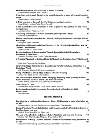 What Role Does the ePortfolio Play in Higher Education?
 65
Karen Blanche Andrews, Joan Dominick
It’s written on the wind: Capturing the tangible beneﬁts of using a Personal Learning
space
 66
Sarah Chesney1, Colin Dalziel2
A Tribe Learning to Survive? An ePortfolio community of practice
 70
Sarah Chesney1, Alison Felce, Emma Purnell2
A self-regulated oriented ePortfolio in order to promote 21st century life and career
competencies
 73
Alexiou Aikaterini, Paraskeva Fotini
Advancing ePortfolios as a Mode of Learning through Task Design
 81
Gerd Bräuer, Stefan Keller
Making Learning Visible at Boston University: Bridging Transitions from High School
to College
 85
Evangeline Harris Stefanakis
ePortfolios in 21st-century Higher Education in the UK – What Do We Mean Now by
'Student Centredness'?
 87
Angela Smallwood, Judith Wayte
Developing General Competencies Through Carpeta Digital at University of
Barcelona. A Case Study.
 92
Jose Luis Rodriguez Illera, Cristina Galvan Fernandez
A Practical Approach to Guiding Students Through the Transition from FE to Beyond

 100
Philip John Perry, Lisa Danielle Webb
When Knowledge Spans Borders & Academics Transform: Valuing ePortfolios in a
Globalized World
 102
Eda Charmaine Villapando Gimenez, Ansue Jacob
Using ePortfolio as Web 2.0 tool to foster reﬂective learning
 103
Natasa Hoic-Bozic, Martina Holenko Dlab,
The Elasticity of an ePortfolio Based Pedagogy. Exploring and Expanding a Work-
based ePortfolio Model to Inform Use Across Contexts.
 108
Emma Purnell, Alison Felce, Gill Outterside, Paul Hampton
Safe Enough to Dare
 109
Charles Davis, Rose Schoﬁeld, Judie Taylor, Shevani Raichura
Designing eLearning Environments Conducive to ePortfolio Identity Skill
Development
 110
Bruno Kappes
Teacher Training
From trainee to newly qualiﬁed teacher: drivers AND barriers to using ePortfolios as
an NQT
 113
Elisabeth Barratt Hacking, Geraldine Jones, Susan Martin, Peter Webber
Student Teachers’ Needs Satisfaction and Perceptions of ePortfolio in the Context of
Problem-based Learning
 118
Stefanie Chye, Woon Chia Liu, Albert Liau
The Use of the ePortfolio to Enhance Future Teachers’ Learning and Teaching
 119
Caroline Koh, Woon Chia Liu, Mingming Zhou, Stefanie Chye
From Trainee to Newly Qualiﬁed Teacher: Drivers and Barriers to Using ePortfolios as
an NQT
 121
Elisabeth Barratt Hacking, Geraldine Jones, Susan Martin, Peter Webber
ePIC 2011 Proceedings
4
 