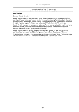 Career Portfolio Manitoba
Don Presant
Learning Agents, Canada
Career Portfolio Manitoba is a pilot project whose lifelong/lifewide vision is to use Essential Skills
developed through all forms of learning as a key framework for helping Manitobans build ePortfolios
for employability. This blended learning solution is adapted from a robust paper portfolio program. It
is inspired by other regional solutions such as Careers Wales Online and eFolio Minnesota.
Career Portfolio Manitoba serves a diverse audience of career changers, including youth, mid-career
transition, return to work, older worker and immigrant populations. It is a community solution
currently unafﬁliated with any formal education institution.
Career Portfolio Manitoba is built on Mahara in tandem with Moodle for select resources and
activities. It also leverages Web 2.0 technologies such as YouTube, Slideshare and Screenr.
This presentation will explore the vision, program and current progress of Career Portfolio Manitoba.
The presentation will include a demonstration of the system and sample eportfolios.
ePIC 2011 Proceedings
45
 