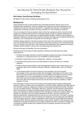 Are Second Or Third Grade Students Too Young For
Arranging An Eportfolio?
Ebru Hezen, Faruk Eromay, İdil Akhan
IDF Bilkent Primary School, Professional Development Unit
Background
Today assessment has not just centered around the tests techniques. We can focus on two
subtopics about assessment. These are ‘assessment of learning’-summative assessment- and
‘assessment for learning’-formative assessment-. ‘Assessment for learning’ is as important as
‘assessment of learning’ and there is so many methods for it. One of these are ‘portfolios’.
To be an individual in the future students need to show their experiences which comes from their
background. Portfolios offer promise for enriching students through an authentic assessment of
ability and growth, and simultaneously for identifying gifted students. Portfolios may be deﬁned as
systematic collections of student work selected to provide information about student’s attitudes and
motivation, level of development and growth over time (Kingore, 1993: 3).
Portfolios display selection of student’s products which shows their performance. It gives students
chance to decide where they are on their learning, where they are going to be on their learning and
how can they get to the next point in their learning by self assessment, peer assessment and pupil
feedback, teacher feedback, using a rubric and sharing learning intentions ect.
Shulman discusses ﬁve beneﬁts in the use of portfolios:
Portfolios permit the tracking of longer episodes of teaching more effectively than single
observations do.
1. Portfolios encourage important connections between process and product, through bridging
what goes on in teaching with how it is manifested in portfolio products.
2. Portfolios institutionalize norms of collaboration, reﬂection, and discussion.
3. A portfolio introduces structure to the ﬁeld experience and can be seen as a “portable
residency.”
4. Portfolios shift the responsibility for demonstrating learning back to the student teacher, as a
participant rather than an observer. (Shulman 1998 qtd. in Barrett 2003, 4 and in Lombardy
2008).
5. In this decade children have lots of chance to use information and communication
technologies. So they can easily transfer their knowledge to technology environment, on the
other hand they can reach the information from the different information and communication
technologies. So it is not unpredictable for a portfolio which has prepared with using
information and communication technologies. So a portfolio or an ePortfolio are not different
terms at all. Both are the same terms but we can say that an electronic portfolio is a digital
collection of works.
From early paper formats in ﬁne arts and creative writing departments to today’s sophisticated
electronic versions, portfolios are now widespread in a variety of ﬁelds. Databases and Web sites are
now devoted to collecting, categorizing, sharing, and discussing the electronic portfolio. Students
can now use digital cameras, camcorders, Web cams, scanners, and ﬁle transfers to demonstrate
skills that cannot be conveyed via traditional paper portfolios. A range of resources, Web sites,
books, and materials on portfolio development and management continues to expand rapidly. The
portfolio not only offers a tool for authentic assessment but also a means for students to be
reﬂective practitioners, emphasizing the how and why as much as the what. Time spent in portfolio
assessment is not time taken away from teaching or academics, but time refocused and redeﬁned,
with the portfolio viewed as a natural complement to learning (North Central Regional Educational
Laboratory 2005). Although students and portfolio scores may be resistant to them because of the
workload they represent, portfolios are now widely accepted and used in hundreds of colleges and
universities to evaluate student work. Despite the price of progress, portfolios are here to stay
(Lombardi, 2008).
ePIC 2011 Proceedings
47
 