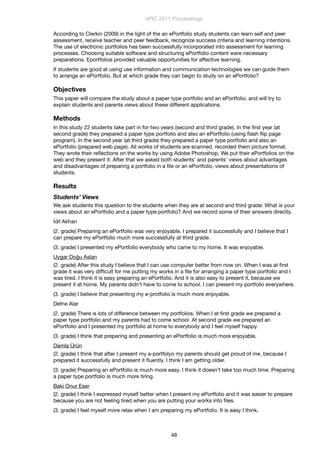 According to Clerkin (2009) in the light of the an ePortfolio study students can learn self and peer
assessment, receive teacher and peer feedback, recognize success criteria and learning intentions.
The use of electronic portfolios has been successfully incorporated into assessment for learning
processes. Choosing suitable software and structuring ePortfolio content were necessary
preparations. Eportfolios provided valuable opportunities for affective learning.
If students are good at using use information and communication technologies we can guide them
to arrange an ePortfolio. But at which grade they can begin to study on an ePortfolio?
Objectives
This paper will compare the study about a paper type portfolio and an ePortfolio, and will try to
explain students and parents views about these different applications.
Methods
In this study 22 students take part in for two years (second and third grade). In the ﬁrst year (at
second grade) they prepared a paper type portfolio and also an ePortfolio (using ﬂash ﬂip page
program). In the second year (at third grade) they prepared a paper type portfolio and also an
ePortfolio (prepared web page). All works of students are scanned, recorded them picture format.
They wrote their reﬂections on the works by using Adobe Photoshop. We put their ePortfolios on the
web and they present it. After that we asked both students’ and parents’ views about advantages
and disadvantages of preparing a portfolio in a ﬁle or an ePortfolio, views about presentations of
students.
Results
Students’ Views
We ask students this question to the students when they are at second and third grade: What is your
views about an ePortfolio and a paper type portfolio? And we record some of their answers directly.
İdil Akhan
(2. grade) Preparing an ePortfolio was very enjoyable. I prepared it successfully and I believe that I
can prepare my ePortfolio much more successfully at third grade.
(3. grade) I presented my ePortfolio everybody who came to my home. It was enjoyable.
Uygar Doğu Aslan
(2. grade) After this study I believe that I can use computer better from now on. When I was at ﬁrst
grade it was very difﬁcult for me putting my works in a ﬁle for arranging a paper type portfolio and I
was tired. I think it is easy preparing an ePortfolio. And it is also easy to present it, because we
present it at home. My parents didn’t have to come to school. I can present my portfolio everywhere.
(3. grade) I believe that presenting my e-protfolio is much more enjoyable.
Defne Alar
(2. grade) There is lots of difference between my portfolios. When I at ﬁrst grade we prepared a
paper type portfolio and my parents had to come school. At second grade we prepared an
ePortfolio and I presented my portfolio at home to everybody and I feel myself happy.
(3. grade) I think that preparing and presenting an ePortfolio is much more enjoyable.
Damla Ürün
(2. grade) I think that after I present my a-portfolyo my parents should get proud of me, because I
prepared it successfully and present it ﬂuently. I think I am getting older.
(3. grade) Preparing an ePortfolio is much more easy. I think it doesn’t take too much time. Preparing
a paper type portfolio is much more tiring.
Baki Onur Eser
(2. grade) I think I expressed myself better when I present my ePortfolio and it was easier to prepare
because you are not feeling tired when you are putting your works into ﬁles.
(3. grade) I feel myself more relax when I am preparing my ePortfolio. It is easy I think.
ePIC 2011 Proceedings
48
 