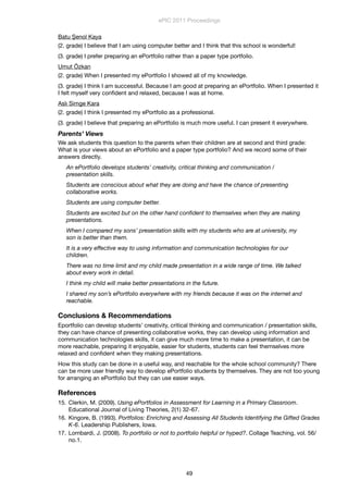 Batu Şenol Kaya
(2. grade) I believe that I am using computer better and I think that this school is wonderful!
(3. grade) I prefer preparing an ePortfolio rather than a paper type portfolio.
Umut Özkan
(2. grade) When I presented my ePortfolio I showed all of my knowledge.
(3. grade) I think I am successful. Because I am good at preparing an ePortfolio. When I presented it
I felt myself very conﬁdent and relaxed, because I was at home.
Aslı Simge Kara
(2. grade) I think I presented my ePortfolio as a professional.
(3. grade) I believe that preparing an ePortfolio is much more useful. I can present it everywhere.
Parents’ Views
We ask students this question to the parents when their children are at second and third grade:
What is your views about an ePortfolio and a paper type portfolio? And we record some of their
answers directly.
An ePortfolio develops students’ creativity, critical thinking and communication /
presentation skills.
Students are conscious about what they are doing and have the chance of presenting
collaborative works.
Students are using computer better.
Students are excited but on the other hand conﬁdent to themselves when they are making
presentations.
When I compared my sons’ presentation skills with my students who are at university, my
son is better than them.
It is a very effective way to using information and communication technologies for our
children.
There was no time limit and my child made presentation in a wide range of time. We talked
about every work in detail.
I think my child will make better presentations in the future.
I shared my son’s ePortfolio everywhere with my friends because it was on the internet and
reachable.
Conclusions & Recommendations
Eportfolio can develop students’ creativity, critical thinking and communication / presentation skills,
they can have chance of presenting collaborative works, they can develop using information and
communication technologies skills, it can give much more time to make a presentation, it can be
more reachable, preparing it enjoyable, easier for students, students can feel themselves more
relaxed and conﬁdent when they making presentations.
How this study can be done in a useful way, and reachable for the whole school community? There
can be more user friendly way to develop ePortfolio students by themselves. They are not too young
for arranging an ePortfolio but they can use easier ways.
References
15. Clerkin, M. (2009). Using ePortfolios in Assessment for Learning in a Primary Classroom.
Educational Journal of Living Theories, 2(1) 32-67.
16. Kingore, B. (1993). Portfolios: Enriching and Assessing All Students Identifying the Gifted Grades
K-6. Leadership Publishers, Iowa.
17. Lombardi, J. (2008). To portfolio or not to portfolio helpful or hyped?. Collage Teaching, vol. 56/
no.1.
ePIC 2011 Proceedings
49
 