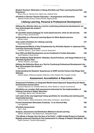 Student Teachers’ Motivation in Doing ePortfolio and Their Learning During Field
Experience
 123
Woon Chia Liu, Caroline Koh, Albert Liau, Stefanie Chye
ePortfolio in German Teacher Education – Arrangements and Scenarios
 124
Nadine Christina Scholz, Kristina Richter, Regina Bruder
Lifelong Learning, Personal & Professional Development
Utilising the reﬂective diary as a tool for continuing professional development: are
new technologies the answer?
 126
Neil Raven
An eportfolio based pedagogy for work-based learners: what we did and why
 130
Alison E Felce, Emma Purnell
An Eportfolio as a Personal Learning Space for Work-Based Learners
 136
Beverly Leeds
User-centric Portfolios for Lifelong Learning
 137
David Paul Sowden
Developmental Effects of Key Competencies by ePortfolio System in Japanese Civic
Learning Community Courses
 139
Yoshihiro Tatsuta1, Tomio Saku2, Junnichi Yamanishi3
How CPD and Staff Development can be Combined in Further Education
 146
Geoff Rebbeck, Paula Stroud
Non-Traditional Adult Students’ Attitudes, Social Practices, and Usage Patterns in an
ePortfolio System Pilot
 148
Kathryn Wozniak, Jose Zagal
Utilising the Reﬂective Diary as a Tool for Continuing Professional Development: Are
New Technologies the Answer?
 150
Neil Raven
Understanding the Students’ Experiences of ePDP and the Factors that Shape their
Attitudes
 151
Alfredo Gaitan, McMurray Isabella, Robertson Averil, Roberts Pat, Coughlin Annika
Assessment, Accreditation & Reputation
Assessment Portfolios: an Integrated Model-based Approach Supporting the Needs
and Scenarios Across Users
 162
Jacques Raynauld (1), Christian Martel (2), Olivier Gerbé (1), Claude Coulombe (3)
ePortfolios as a modern Self-assessment-instrument for the implementation of
Lifelong-Learning in Higher Education
 168
Cindy Eggs, Benno Volk, Willi Bernhard
Let’s start at the very beginning? Using eportfolios for recording and claiming prior
experiential learning
 175
Alison E Felce1, Shane Sutherland, Cathy Shaw University1, Jane Harvey1
Format Assessment Stimulates Creativity - In an Informal Way
 180
Lise Agerbaek
ePortfolio Assessment
 181
Gail L. Ring
Analysis, Assessment and Distribution Method in Social Learning
 183
Satoshi Yamawaki1, Taro Matsumura1, Masataka Koga2
“The Whole is Greater than the Sum of its Parts”: a JISC-funded Project to Evaluate
Digitally-enhanced Patchwork Text Assessment in a Range of Subject Disciplines
 185
Sarah Chesney1, Caroline Marcangelo2
ePIC 2011 Proceedings
5
 