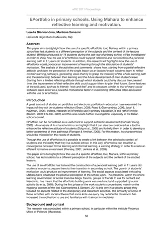 EPortfolio in primary schools. Using Mahara to enhance
reﬂective learning and motivation.
Lorella Giannandrea, Marilena Sansoni
Università degli Studi di Macerata, Italy
Abstract
This paper aims to highlight how the use of a speciﬁc ePortfolio tool, Mahara, within a primary
school has led students to a different perception of the subjects and the content of the lessons
studied. Writings produced by 18 students during the last year of primary school will be investigated
in order to show how the use of ePortfolios could support reﬂection and construction of a personal
learning path in 11 years old students. In addition, this research will highlights how the use of
ePortfolios could produce an improvement of learning through the stimulation of students’
motivation. The analysis of the activities and comments  shows how, starting from a partial reﬂective
attitude, and from the perception of the single lesson as an isolated event, students learn to reﬂect
on their learning pathways, generating views that try to grasp the meaning of the whole learning path
and the relationship between their learning and the future development of their student career.
Starting from a limited reﬂecting attitude through which students could only discuss their present
time, the improvement of their reﬂective skills could support them to plan their future. Some features
of the tool used, such as its friendly “look and feel” and its structure, similar to that of many social
software, have acted as a powerful motivational factor in overcoming difﬁculties often associated
with the use of ePortfolios.
Introduction
A great amount of studies on portfolios and electronic portfolios in education have examined the
impact of this tool on students reﬂection (Grant, 2009; Rossi & Giannandrea, 2006; Jafari &
Kaufman, 2006). Indeed, research on ePortfolio use in primary education, is still rather limited
(Barrett, 2009; ESUSD, 2009) and this area needs further investigation, expecially in the Italian
school context.
EPortfolio can be considered as a useful tool to support authentic assessment (Hartnell-Young,
2006) . An analysis of its characteristics can highlight that it can also be considered as a tool to
enhance the reﬂective attitude of students (Doig et al., 2006) and to help them in order to develop a
better awareness of their pathways (Flanigan & Amirian, 2006). For this reason, its characteristics
should be modeled on the needs of students.
Through the use of ePortfolios it is possible to create a link between the scholastic context of
students and the reality that they live outside school. In this way, ePortfolios can establish a
convergence between formal learning and informal learning, a winning strategy in order to create an
efﬁcient formative environment (Prensky, 2001; Jenkins et al., 2009).
This paper aims to highlight how the use of a speciﬁc ePortfolio tool, Mahara, within a primary
school, has led students to a different perception of the subjects and the content of the studied
lessons.
The use of an ePortfolio has fostered the construction of a personal learning path in 11 years old
students in order to prepare them to their transition in secondary school. The growth of students’
motivation could produce an improvement of learning. The social aspects associated with using
Mahara have inﬂuenced the positive perception of the school work. The presence, within the online
learning environment, of social tools like blogs, forums, groups of friends to ask for contact and
friendship, has meant that the ePortfolio building work was mediated and supported by social
activity (Ito et al, 2010). During the ﬁrst phase of the work students concentrated mainly on the
relational aspects of the tool (Giannandrea & Sansoni, 2011) and only in a second phase they
focused on aspects related to the disciplinary and classroom activities. The similarity of some of
these activities with social software that some kids use every day outside the classroom has
increased the motivation to use and familiarize with it almost immediately.
Background and context
The research was conducted within a primary school, in particular within the institute Vincenzo
Monti of Pollenza (Macerata).
ePIC 2011 Proceedings
50
 