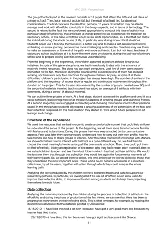 The group that took part in the research consists of 18 pupils that attend the ﬁfth and last class of
primary school. The choice was not accidental, but the result of at least two fundamental
considerations. The ﬁrst concerns the idea that, perhaps, 10 years old children may be able to
manage and work with ePortfolio tools both in the design aspects, and in terms of technology. The
second is related to the fact that we considered appropriate to conduct this type of activity in a
particular stage of schooling, that anticipate a change perceived as exceptional: the transition to
secondary school. In this case, ePortfolio would reveal all its opportunities, as a tool that can follow
the individual during the whole course of life, in particular way during more critical situations.
Students could use it to know themselves in a better way and to make a self-assessment before
embarking on a new journey, perceived as more challenging and complex. Teachers may use them
to make an assessment at the end of the path even more authentic. Last but not least, teachers of
secondary school could look at it to know the work done by students during the last year of primary
school and to prepare linking activities of mutual understanding.
From the beginning of the experience, the children assumed a positive attitude towards our
initiatives. In spite of this general euphoria, we had immediately to deal with the existence of
relatively limited resources. The class had got eight computers. Just ﬁve of them were properly
connected to the Net. Moreover, during the course of the experience one of them has stopped
working, so there were only four machines for eighteen children. Anyway, in spite of all these
difﬁculties, children's participation in the project has always been high. The number of entries in the
platform and the frequency of access show a regular and continuous involvement throughout the
duration of the project. This fact is also documented by the number of groups created (over 90) and
the amount of materials inserted (each student has added an average of 8 artifacts with their
comments, during a period of about 2 months).
We can outline three phases of work. At a ﬁrst stage, student accessed the platform and used it as a
social software, discovering most of all the playful aspects of creating groups and searching friends.
At a second stage they were engaged in collecting and choosing materials to insert in their personal
space. In the third phase students developed a growing awareness of the potentiality of the tool and
their reﬂection deepened. In this ﬁnal situation they started to think about future perspectives of
learingn and change.
Structure of the experience
We used the resources that we had in order to create a comfortable context that could help children
to understand the sense of the project. At the beginning, we let them some time to become familiar
with Mahara and its functions. During this phase they were very attracted by its communicative
aspects. Few days later they spontaneously understood how to carry out their own proﬁle, how to
take friends and how to share groups of interest. After this initial moment of knowledge with Mahara,
we showed children how to interact with that tool in a quite different way. So, we told them to
choose the most meaningful works among all the ones made at school. Then, they could put them
on their ePortfolio, linking an explanation of the reason why they had chosen each material Later on,
we invited children to open and see the virtual folder in which they had put their artifacts. We would
like to show them that through that collection they would live again the fundamental moments of
their learning path. So, we asked them to select, this time among all the works collected, those that
they considered the most important ones. These works could became accessible in a structure
called view, by all the users, together with a text through which they could analyse the whole
learning path.
Analysing the texts produced by the children we have searched traces and data to support our
research hypothesis. In particular, we investigated if the use of ePortfolio could allow users to
improve their reﬂective skills, to improve motivation among students and to help them projecting
themselves towards future.
Data collection
Analyzing the materials produced by the children during the process of collection of artifacts in the
ePortfolio and during the phase of production of the ﬁrst views, we can see that there has been a
progressive improvement in their reﬂective skills. This is what emerges, for example, by reading the
descriptions associated to the materials posted by Alessandra:
15/11/2010 – I have liked this text a lot even because I have got a very good mark and because my
teacher has liked it a lot.
22/11/2010 – I have liked this text because I have got eight and because I like Greece.
ePIC 2011 Proceedings
51
 