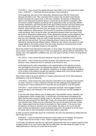 27/01/2011 – I have chosen this design because I have liked it a lot, even because my sister
is lion. 14/02/2011 – I have liked the poem because I have invented it.
At the beginning, like many of her classmates, Alessandra says that she chose a text
because she liked it a lot. Then, she adds that the reason why she liked it was that the
teacher had given her a good mark. In this case, therefore, the selection of Alessandra
seems to be inﬂuenced by external factors, in particular by her teacher’s evaluation. With
the second material it happens something that is apparently similar, but basically different.
Actually, Alessandra, says that she liked a text about Greece because she loves Greece and
because she had a good mark. This time, therefore, the motivation is both intrinsic and
extrinsic. When she posts the third work, the design of a lion, Alessandra continues to
make a reference to other persons, but this time it is someone connected to her everyday
world and family, that is to say her sister. Her reﬂections became closer and closer to the
real world of Alessandra outside school. Finally, Alessandra chooses a poem explaining that
he did so because she had invented it by herself. Even if it is the shortest reﬂection, it is
also the most meaningful. Now the child is totally focusing on herself and on the learning
path that she lived and built. The most interesting thing to note is how this capacity is
reached by passing through different phases. Initially she was linked to the opinion of other
people related to the school context, then she moves towards an emotional point of view
and, ﬁnally, she is completely focused on her potential.
Not all the children have followed the same path. In some cases, for example, from the beginning
some of them have been able to focus on their own experience, without external interferences. The
change, then, has happened in a different way, as in the case of Camilla, of whom we propose two
descriptions:
18/11/2010 – I have chosen this poem because it has got very beautiful words.
06/12/2010 – I have chosen this summary because I have liked the story a lot and even
because I have understood that it is necessary to be friends for ever.
At the beginning the child concentrates on the characteristics of the selected products,
then she begins to think about the relationships between the topics addressed at school
and the world outside school. Her reﬂection, therefore, is no longer conﬁned to the analysis
of the surface of the artifacts included, but reaches a deeper level, since Camilla begins to
think about the meaning of what they have learned.
Also Chiara is able to focus her attention on herself, producing some of the most interesting
explanations, such as the following:
13/12/2010 – I have chosen this poem because I have liked it a lot, because it has touched
my heart. Thanks to it I have understood the pain and the sufferings that Ungaretti lived
during the war. I have understood how much the war can be difﬁcult, cruel and painful.
27/01/2011 – I have chosen this problem of geometry because I have engaged myself in
making the ﬁgure, even because, in the whole class, I was the only one that managed to
solve it.
In the ﬁrst case Chiara reﬂects upon an Italian poet of the twentieth century, therefore, she
is talking about a fairly complex topic. In the ﬁrst part of the discussion she explains the
effect that the poem caused in herself. Later on, she refers to the poet to tell the emotions
felt by the man during the First World War. Finally, she comes back on herself to express a
very important fact: Chiara now has understood how war can be painful and hard. Chiara,
then, makes explicit what she thinks to have learnt on that occasion. In the second case,
the attention of Chiara on herself is even more evident. She tells us how much she has
been involved and expresses a sense of personal pride when she declares to be the only in
the whole class to have successfully solved that problem in geometry.
In other occasions Chiara talks about her involvement, like when she describes an artifact that she
did not like very much:
24/02/2011 – I have not liked this text because I have made a lot of mistakes, and because
I haven’t liked this kind of text, in fact, I haven’t engaged myself very much!!!
In this case, the reﬂection reaches very high levels, because the child now is ready to admit to have
engaged herself not so much and to deal with her difﬁculties. She also states the reason for her
weak performance, claiming not to like that kind of work.
ePIC 2011 Proceedings
52
 