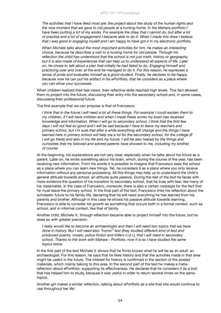 The activities that I have liked most are: the project about the study of the human rights and
the nice moment that we gave to old people at a nursing home. In the Mahara-portfolio I
have been putting a lot of my works. For example the draw that I cannot do, but after a lot
of practise and a lot of engagement I became able to do it. When I made this draw I believe
that I was good in engaging myself and I am happy to have got it in my electronic portfolio.
When Michele talks about the most important activities for him, he makes an interesting
choice, because he describes a visit to a nursing home for old people. Through his
reﬂection the child has understood that the school is not just math, history or geography,
but it is also made of experiences that can help us to understand all aspects of life. Later
on, he chose to talk about a plan that initially he had failed to do. Engaging himself and
practicing over and over, at the end he managed to do it. For this reason, he expresses a
sense of pride and evaluates himself as a good student. Finally, he declares to be happy,
because now he can put his artifact in his ePortfolio, that he considers as a place where
you can show your successes.
When children realized their last views, their reﬂective skills reached high levels. This fact allowed
them to project into the future, discussing their entry into the secondary school and, in some cases,
discussing their professional future.
The ﬁrst example that we can propose is that of Francesco:
I think that in the future I will need a lot all these things. For example I could explain them to
my children, if I will have children and when I made these works my brain has received
knowledge and information. When I will go to secondary school, I think that the ﬁrst few
days I will not feel so good and I will be sad because I have to leave my teachers and
primary school, but I'm sure that after a while everything will change and the things I have
learned here in primary school will help me a lot for the secondary school, for the college (if
I will go there) and also in my life and my future. I will be also helped by the things and
curiosities that my beloved and adored parents have showed to me, including my brother,
of course.
At the beginning, his explanations are not very clear, especially when he talks about his future as a
parent. Later on, he wrote something about his brain, which, during the course of the year, has been
receiving new information. From his words it is possible to imagine that Francesco sees the school
as a place where you can learn new things. Yet, he considers it as a place where you only receive
information without any personal processing. All this things may help us to understand the child's
general attitude towards school, an attitude quite passive. During the rest of the text he faces with
more evidence the question of his transition to secondary school, that he lives with fear, like many of
his classmates. In the case of Francesco, moreover, there is also a certain nostalgia for the fact that
he must leave the primary school. In the ﬁnal part of the text, Francesco links his reﬂection about the
scholastic future to his family life, declaring that he will need everything he has learned from his
parents and brother. Although in this case he shows his passive attitude towards learning,
Francesco is able to consider his growth as something that occurs both in a formal context, such as
school, and in informal context, like that of family.
Another child, Michele V., through reﬂection became able to project himself into the future, but he
does so with greater precision:
I really would like to become an archaeologist and then I will need two topics that we have
done in history. But I will need also “horror” text (they studied different kind of text and
produced poems, novels, police ﬁction and trillers n.d.r.), that I will need in secondary
school. Thanks to the work with Mahara - Portfolio, now it is as I have studied the same
topics twice.
In the ﬁrst part of the text Michele V. shows that he ﬁrmly knows what he will be as an adult: an
archaeologist. For this reason, he says that he likes history and that the activities made in that area
might be useful in the future. The interest for history is conﬁrmed in the section of the posted
materials, which mainly belong to this area. In the second part of the text he makes a meta-
reﬂection about ePortfolio, supporting its effectiveness. He declares that he considers it as a tool
that has helped him to study, because it was useful in order to return several times on the same
topics.
Another girl makes a similar reﬂection, talking about ePortfolio as a site that she would continue to
use throughout her life:
ePIC 2011 Proceedings
54
 
