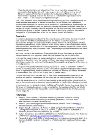 I'll use this site when I grow up, although I will have not so much time because I will be
working a lot. Talking about the work, I want to open a farm with a friend of mine, named
Mary, who agrees with me! Many people think this is absurd, even Marilena perhaps ... I
hope not! However, I truly believe in this decision, so I will attend the agrarian school and
then ... maybe ... if it is necessary, I will go to University!!!
Even Chiara, therefore, closes her reﬂection thinking quite clearly about her future projects that she
shares with one of her friends. At the end of the text we can see how the child consider the
ePortfolio as something public, because she is worried about how other people might perceive her
dreams. This indicates that Chiara has perfectly understood the difference between the sections of
the portfolio that will be visible only to her and those, like the views, which will be accessible by any
registered user. In spite of her fear, however, she is able to describe her intentions, sign that she
perceives her ePortfolio as a place where you can express yourself with freedom.
Conclusion
In conclusion, this experience shows that the constant viewing and revisiting the great amount of
work inserted in their Mahara ePortfolio has made the children aware of development,
achievements, strengths and weaknesses of their artifacts. This kind of activity fostered reﬂection,
implementing a three stage process, because at ﬁrst children reﬂect on the selection of the artifact,
after they focus on the whole amount of the work produced, and ﬁnally they have to choose several
different pieces of their work to compose a view. This trajectory supports a reﬂective attitude, made
of private choices
and public comments and explanation. The analysis of the writings describes how reﬂections
became deeper and more competent during the three phases of the use of the ePortfolio.
In terms of the impact on learning, we can say that some children manage to change their initial
perception of disciplines from a ﬁrst viewing of different separate contents, detached from each
other, to a perception of a uniﬁed and holistic space of knowledge bringing together all the pieces of
knowledge studied.
In our opinion, the use of ePortfolio technology, has acted as a bridge to facilitate the shift from
primary to secondary school. The idea to use a software that supports reﬂection processes, but also
allows to organize planning, materials and actions facilitates the transition and permits the children
to access all their “old” products and to bring them to the new school.
From the secondary school teachers’ point of view, having a tool where learning evidences are
available and collected, makes easier the welcoming and the starting phase of the new class.
Finally, the social aspects that in the ﬁrst phase collected all the attention of the children, could be
seen as the motivational factor that could foster the adoption of the ePortfolio in further school level.
In our research plan we design to maintain the Mahara ePortfolio for the next three years, during the
ﬁrst phase of the secondary school, in order to analyze how the social aspects of the tool affects
learning experience and modify the use of the communication tools inside the ePortfolio, such as
forums, blogs, etc.
References
1. Barrett H. (2005) The REFLECT Initiative: Researching Electronic Portfolios: Learning,
Engagement and Collaboration through Technology, [retrieved 1/7/2011 from http://
www.taskstream.com/reﬂect/whitepaper.pdf].
2. Barrett H. (2009) Balancing the two faces of ePortfolios, [retrieved 1/7/2011 from http://
electronicportfolios.com/balance/ ].
3. Doig B., Illsley B., Mc Luckie J. & Parsons R. (2006) Using ePortfolios to Enhance Reﬂective
Learning and Development, in Jafari, A. & Kaufman, C. (2006) Handbook of Research on
ePortfolios, London, Idea Group Reference, pp. 158-167.
4. Eastern Sierra Uniﬁed School District (2009) Electronic Portfolio Implementation Plan, [Retrieved
1/7/2011 from: http://sites.google.com/site/esusd2009/Home].
5. Flanigan E. J. & Amirian S. (2006) ePortfolios: pathways form classroom to career, in Jafari, A. &
Kaufman, C. (2006) Handbook of Research on ePortfolios, London, Idea Group Reference, pp.
102-111.
ePIC 2011 Proceedings
55
 