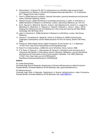 6. Giannandrea L. & Sansoni M. (2011) L’introduzione di un ePortfolio nella scuola primaria:
un’esperienza con Mahara, in Atti del VIII Congresso Nazionale della SIe-L, 13-15 settembre
2011, Reggio Emilia, Italy (in press).
7. Grant S. (2009) Electronic portfolios. Personal information, personal development and personal
values, Chandos Publishing, Oxford.
8. Hartnell-Young E. (2006) ePortfolios for knowledge and learning, in Jafari, A. & Kaufman, C.
(2006) Handbook of Research on ePortfolios, London, Idea Group Reference, pp. 125-134.
9. Ito M., Baumer S., Bittanti M., Boyd D., Cody D., Herr-Stephenson B., Horst H. A., Lange P. G.,
Mahendran D., Martinez K. Z., Pascoe C.J., Perkel D., Robinson L., Sims C., Tripp L. (2010)
Hanging Out, Messing Around, And Geeking Out. Kids Living and Learning with New Media,
Cambridge, MA, Mit Press, 2010.
10. Jafari A. & Kaufman C. (2006) Handbook of Research on ePortfolios, London, Idea Group
Reference.
11. Jenkins H., Purushotma R., Weigel M., Clinton K. & Robison A. (2009) Confronting the
challenges of participatory culture: Media education for the 21st century, Boston, Mit Press,
2009.
12. Prensky M. (2001) Digital natives, Digital Immigrants, On the Horizon, IX, n. 5, [Retrieved
1/7/2011 from: http://www.marcprensky.com/writing/default.asp].
13. Rossi P. G. & Giannandrea L. (2006) Che cos’è l’ePortfolio, Roma, Carocci, 2006.
14. P. G. Rossi, G. Pascucci, L. Giannandrea, M. Paciaroni, L’ePortfolio come strumento per la
costruzione dell’identità, in Informations, Savoirs, Décisions, Médiations, Journal International
des Sciences de l'Information et de la Communication, Marseille, n°25, 2006, [Retrieved
1/7/2011 from: http://isdm.univ-tln.fr/PDF/isdm25/
RossiPascucciGiannandreaPaciaroni_TICE2006.pdf]
Authors
Dr. Lorella Giannandrea,
Università degli Studi di Macerata, Dipartimento di Scienze dell’educazione e della Formazione.
Piazzale Bertelli, Contrada Vallebona, 62100 Macerata, Italy, l.giannandrea@unimc.it .
Dr. Marilena Sansoni,
Università degli Studi di Macerata, Dipartimento di Scienze dell’educazione e della Formazione.
Piazzale Bertelli, Contrada Vallebona, 62100 Macerata, Italy, mari79@live.it .
ePIC 2011 Proceedings
56
 