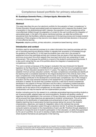 Comptence-based portfolio for primary education
M. Guadalupe Generelo-Perez, J. Enrique Agudo, Mercedes Rico
University of Extremadura, Spain
Abstract
This paper describes the use of an electronic portfolio for the evaluation of basic competences1 in
Primary Education through personalized goals and assessment which measures the students’ level
of acquisition in the aforementioned skills. Likewise, the acquisition of such competences will be
more effectively fulﬁlled through the adaptation of content to the user’s proﬁle and the integration of
personalized goals. In the light of the above mentioned premises, we state that portfolios are
educational tools that facilitate a reﬂective assessment of the learning process and increase students
awareness of their progress so they become more deeply involved and take decisions in the pursuit
of more effective learning.
Keywords: adaptive portfolio, primary education, competence-based learning, rubrics
Introduction and context
Portfolios used for educational purposes try to collect information from teaching activities with the
aim of recording learning and allowing children to regulate their acquisition of knowledge through
the guidance of the teacher [1]. In this case the students have a key role in the process of
assessment since they participate actively and moreover they are aware of their learning process
and know at any given time which aspects they have learnt and which are outstanding or need
improvement. This is because the portfolio is a record of the student’s evolving learning process. It
is also worth noting that the use of the portfolio allows the integration of assessment by
competences or skills [2].
This work is carried out because of the change in evaluation that was introduced into Spanish
legislation by the Royal Decree 1513/2006 [3] which speaks for the ﬁrst time of competence-based
learning in Primary Education (students from 6-11 years). The objective of this Royal Decree is to
establish minimum primary education contents. The basic competences concentrate and identify all
the teaching that is considered essential for the integral development of the child [4]. Each of the
basic competences is fully developed through the study of several areas of knowledge, and an area
of knowledge contributes to the development of several basic competences. Due to this change in
education and the cross-sectional character of the assessment by competences a new model of
evaluation is needed. So we think that a portfolio would be a valid tool to record competences
developed in the subjects of Primary Education and thus allow a competency-based evaluation
because the portfolio records each competence in the areas of knowledge. This record may be
complex due to the nature of the competences, for this reason having a tool with such
characteristics will help the teacher with the implementation process.
Another motivating point for this research is to undertake personalized learning providing students a
set of personal goals, adapted tasks and recommendations. Students will develop a series of
objectives that are established in the curriculum of Primary Education, and through personalization it
will be ensured that these objectives are appropriate to students’ achievements. This will certainly
contribute to the identiﬁcation of weaknesses and achievements of each of the participants.
Adaptive teaching tries to personalize the learning process taking into account the students’
characteristics, objectives, and needs [4]. Adaptation refers to the methods that provide
customization in the education system through an electronic tool [5]. To achieve this adaptation
computer systems are based on the characteristics of each user [6]. Therefore through adaptation it
attempts to increase the level of student’s participation in their education, an ability that guaranteed
by the use of a portfolio. So we aim to develop a highly-developed system of tracking students
where students themselves are participants in their learning.
ePIC 2011 Proceedings
57
1 This royal decree recognizes eight basic competences: as Linguistic Communication, Mathematical competence,
Knowledge and Interaction with the Physical World, Information processing and Digital competence, Social and Civic
competence, Cultural and Artistic competence, Learning to Learn, and Autonomy and Initiative
 