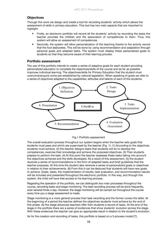 Objectives
Through this work we design and create a tool for recording students’ activity which allows the
assessment of skills in primary education. This tool has two main aspects that are important to
highlight:
 Firstly, an electronic portfolio will record all the students’ activity by recording the tasks the
teacher provides the children and the association of competences to them. Thus, this
system will allow an assessment of competences.
 Secondly, the system will allow personalization of the teaching thanks to the activity record
that the tool elaborates. This will be done by using recommendation and adaptation through
personal goals and adapted tasks. The system must display these personalized goals to
students so that they become aware of their learning process.
Portfolio assessment
The use of this portfolio intends to create a series of adaptive goals for each student providing
personalized education to complete the objectives/skills of the course and as far as possible
improves individual learning. The objectives/skills for Primary Education that the student must
overcome/acquire come pre-established by national legislation. When speaking of goals we refer to
a series of objectives adapted to the capabilities, attitudes and talents of each of the students.
Fig.1 Portfolio assessment
The overall evaluation process throughout our system begins when the teacher sets goals that
students must pass and which are supervised by the teacher (Fig. 1). (1) According to the objectives
students must achieve, (2) the teacher designs tasks that students will do to develop the
competences, exercise their knowledge and achieve the proposed objectives. (3) Then students
prepare to perform the task. (4) At this point the teacher assesses these tasks taking into account
the objectives achieved and the skills developed. As a result of this assessment, (5) the student
receives a series of recommendations in the form of adapted tasks and brief guidelines that the
teacher proposes. At this time the student also receives a series of personalized goals or objectives
in relation to their achievements. (6) From this it can be deduced that students will have new goals
to achieve. Goals, tasks, the implementation of results, task evaluation, and recommendation results
will be included and presented throughout the electronic portfolio. In this way, and through this
system, the child will have free access to his learning process.
Regarding the operation of the portfolio, we can distinguish two main processes throughout the
course, recording tasks and stage monitoring. The task recording process will be done frequently,
even several times a day. However, the stage monitoring will be carried out throughout the course
every time you a stage assessment is made.
Stage monitoring is a more general process than task recording and the former covers the latter. At
the beginning of a period the teacher deﬁnes the objectives students must achieve by the end of
this phase. As the stage advances teachers offer their students a record of tasks. At the end of the
stage in the portfolio there are a series of evidences that show students’ evolution across the stage.
With these evidences the teacher can give an appropriate result in relation to the student’s evolution.
As for the creation and recording of tasks, this portfolio is based on a 5 process model [7]:
ePIC 2011 Proceedings
58
 