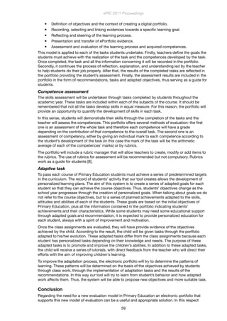  Deﬁnition of objectives and the context of creating a digital portfolio.
 Recording, selecting and linking evidences towards a speciﬁc learning goal.
 Reﬂecting and steering of the learning process.
 Presentation and transfer of ePortfolio evidence.
 Assessment and evaluation of the learning process and acquired competences.
This model is applied to each of the tasks students undertake. Firstly, teachers deﬁne the goals the
students must achieve with the realization of the task and the competences developed by the task.
Once completed, the task and all the information concerning it will be recorded in the portfolio.
Secondly, it continues the process of reﬂection, explanation, and understanding led by the teacher
to help students do their job properly. After that, the results of the completed tasks are reﬂected in
the portfolio providing the student’s assessment. Finally, the assessment results are included in the
portfolio in the form of recommendations, tasks and adapted objectives, thus serving as a guide for
students.
Competence assessment
The skills assessment will be undertaken through tasks completed by students throughout the
academic year. These tasks are included within each of the subjects of the course. It should be
remembered that not all the tasks develop skills in equal measure. For this reason, the portfolio will
provide an opportunity to quantify the development of skills in each task.
In this sense, students will demonstrate their skills through the completion of the tasks and the
teacher will assess the competences. This portfolio offers several methods of evaluation: the ﬁrst
one is an assessment of the whole task and therefore each competence will have a grade
depending on the contribution of that competence to the overall task. The second one is an
assessment of competency, either by giving an individual mark to each competence according to
the student’s development of the task (in this case the mark of the task will be the arithmetic
average of each of the competences’ marks) or by rubrics.
The portfolio will include a rubric manager that will allow teachers to create, modify or add items to
the rubrics. The use of rubrics for assessment will be recommended but not compulsory. Rubrics
work as a guide for students [8].
Adaptive task
To pass each course of Primary Education students must achieve a series of predetermined targets
in the curriculum. The record of students’ activity that our tool creates allows the development of
personalized learning plans. The aim of this system is to create a series of adapted goals for each
student so that they can achieve the course objectives. Thus, students’ objectives change as the
school year progresses through the creation of personalized goals. When talking about goals we do
not refer to the course objectives, but to a series of planned achievements adapted to the skills,
attitudes and abilities of each of the students. These goals are based on the initial objectives of
Primary Education, plus all the information contained in the portfolio indicating students’
achievements and their characteristics. While some students may need some educational support
through adapted goals and recommendation, it is expected to provide personalized education for
each student, always with a spirit of improvement and motivation.
Once the class assignments are evaluated, they will have provide evidence of the objectives
achieved by the child. According to the result, the child will be given tasks through the portfolio
adapted to his/her evolution. These adapted tasks differ from the class assignments because each
student has personalized tasks depending on their knowledge and needs. The purpose of these
adapted tasks is to promote and improve the children’s abilities. In addition to these adapted tasks,
the child will receive a series of tutorials, with direct feedback from the teacher who will direct their
efforts with the aim of improving children's learning.
To improve the adaptation process, the electronic portfolio will try to determine the patterns of
learning. These patterns will be determined on the basis of the objectives achieved by students
through class work, through the implementation of adaptation tasks and the results of the
recommendations. In this way our tool will try to learn from student’s behavior and how adapted
work affects them. Thus, the system will be able to propose new objectives and more suitable task.
Conclusion
Regarding the need for a new evaluation model in Primary Education an electronic portfolio that
supports this new model of evaluation can be a useful and appropriate solution. In this respect
ePIC 2011 Proceedings
59
 