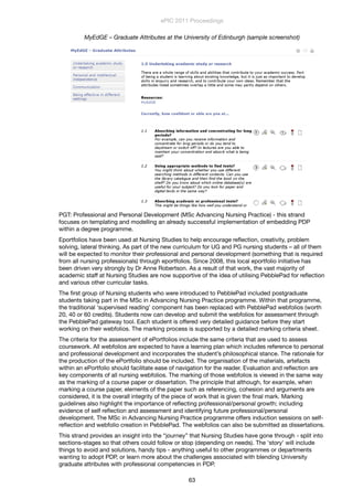 MyEdGE – Graduate Attributes at the University of Edinburgh (sample screenshot)
PGT: Professional and Personal Development (MSc Advancing Nursing Practice) - this strand
focuses on templating and modelling an already successful implementation of embedding PDP
within a degree programme.
Eportfolios have been used at Nursing Studies to help encourage reﬂection, creativity, problem
solving, lateral thinking. As part of the new curriculum for UG and PG nursing students – all of them
will be expected to monitor their professional and personal development (something that is required
from all nursing professionals) through eportfolios. Since 2008, this local eportfolio initiative has
been driven very strongly by Dr Anne Robertson. As a result of that work, the vast majority of
academic staff at Nursing Studies are now supportive of the idea of utilising PebblePad for reﬂection
and various other curricular tasks.
The ﬁrst group of Nursing students who were introduced to PebblePad included postgraduate
students taking part in the MSc in Advancing Nursing Practice programme. Within that programme,
the traditional ‘supervised reading’ component has been replaced with PebblePad webfolios (worth
20, 40 or 60 credits). Students now can develop and submit the webfolios for assessment through
the PebblePad gateway tool. Each student is offered very detailed guidance before they start
working on their webfolios. The marking process is supported by a detailed marking criteria sheet.
The criteria for the assessment of ePortfolios include the same criteria that are used to assess
coursework. All webfolios are expected to have a learning plan which includes reference to personal
and professional development and incorporates the student’s philosophical stance. The rationale for
the production of the ePortfolio should be included. The organisation of the materials, artefacts
within an ePortfolio should facilitate ease of navigation for the reader. Evaluation and reﬂection are
key components of all nursing webfolios. The marking of those webfolios is viewed in the same way
as the marking of a course paper or dissertation. The principle that although, for example, when
marking a course paper, elements of the paper such as referencing, cohesion and arguments are
considered, it is the overall integrity of the piece of work that is given the ﬁnal mark. Marking
guidelines also highlight the importance of reﬂecting professional/personal growth; including
evidence of self reﬂection and assessment and identifying future professional/personal
development. The MSc in Advancing Nursing Practice programme offers induction sessions on self-
reﬂection and webfolio creation in PebblePad. The webfolios can also be submitted as dissertations.
This strand provides an insight into the “journey” that Nursing Studies have gone through - split into
sections-stages so that others could follow or stop (depending on needs). The 'story' will include
things to avoid and solutions, handy tips - anything useful to other programmes or departments
wanting to adopt PDP, or learn more about the challenges associated with blending University
graduate attributes with professional competencies in PDP.
ePIC 2011 Proceedings
63
 