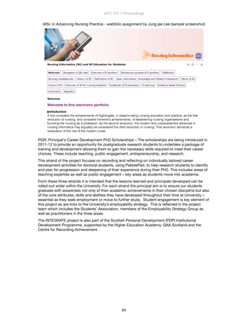 MSc in Advancing Nursing Practice - webfolio assignment by Jung jae Lee (sample screenshot)
PGR: Principal's Career Development PhD Scholarships – The scholarships are being introduced in
2011-12 to provide an opportunity for postgraduate research students to undertake a package of
training and development allowing them to gain the necessary skills required to meet their career
choices. These include teaching, public engagement, entrepreneurship, and research.
This strand of the project focuses on recording and reﬂecting on individually tailored career
development activities for doctoral students, using PebblePad, to help research students to identify
and plan for progression and deepening of their experience during their PhD. This includes areas of
teaching expertise as well as public engagement – key areas as students move into academia.
From these three strands it is intended that the lessons learned and principals developed can be
rolled-out wider within the University. For each strand the principal aim is to ensure our students
graduate with awareness not only of their academic achievements in their chosen discipline but also
of the core attributes, skills and abilities they have developed throughout their time at University –
essential as they seek employment or move to further study.  Student engagement is key element of
this project as are links to the University’s employability strategy.  This is reﬂected in the project
team which includes the Students’ Association, members of the Employability Strategy Group as
well as practitioners in the three areas. 
The INTEGRATE project is also part of the Scottish Personal Development (PDP) Institutional
Development Programme, supported by the Higher Education Academy, QAA Scotland and the
Centre for Recording Achievement.
ePIC 2011 Proceedings
64
 