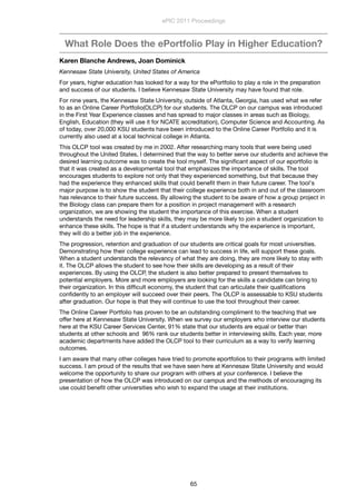 What Role Does the ePortfolio Play in Higher Education?
Karen Blanche Andrews, Joan Dominick
Kennesaw State University, United States of America
For years, higher education has looked for a way for the ePortfolio to play a role in the preparation
and success of our students. I believe Kennesaw State University may have found that role.
For nine years, the Kennesaw State University, outside of Atlanta, Georgia, has used what we refer
to as an Online Career Portfolio(OLCP) for our students. The OLCP on our campus was introduced
in the First Year Experience classes and has spread to major classes in areas such as Biology,
English, Education (they will use it for NCATE accreditation), Computer Science and Accounting. As
of today, over 20,000 KSU students have been introduced to the Online Career Portfolio and it is
currently also used at a local technical college in Atlanta.
This OLCP tool was created by me in 2002. After researching many tools that were being used
throughout the United States, I determined that the way to better serve our students and achieve the
desired learning outcome was to create the tool myself. The signiﬁcant aspect of our eportfolio is
that it was created as a developmental tool that emphasizes the importance of skills. The tool
encourages students to explore not only that they experienced something, but that because they
had the experience they enhanced skills that could beneﬁt them in their future career. The tool's
major purpose is to show the student that their college experience both in and out of the classroom
has relevance to their future success. By allowing the student to be aware of how a group project in
the Biology class can prepare them for a position in project management with a research
organization, we are showing the student the importance of this exercise. When a student
understands the need for leadership skills, they may be more likely to join a student organization to
enhance these skills. The hope is that if a student understands why the experience is important,
they will do a better job in the experience.
The progression, retention and graduation of our students are critical goals for most universities.
Demonstrating how their college experience can lead to success in life, will support these goals.
When a student understands the relevancy of what they are doing, they are more likely to stay with
it. The OLCP allows the student to see how their skills are developing as a result of their
experiences. By using the OLCP, the student is also better prepared to present themselves to
potential employers. More and more employers are looking for the skills a candidate can bring to
their organization. In this difﬁcult economy, the student that can articulate their qualiﬁcations
conﬁdently to an employer will succeed over their peers. The OLCP is assessable to KSU students
after graduation. Our hope is that they will continue to use the tool throughout their career.
The Online Career Portfolio has proven to be an outstanding compliment to the teaching that we
offer here at Kennesaw State University. When we survey our employers who interview our students
here at the KSU Career Services Center, 91% state that our students are equal or better than
students at other schools and  96% rank our students better in interviewing skills. Each year, more
academic departments have added the OLCP tool to their curriculum as a way to verify learning
outcomes.
I am aware that many other colleges have tried to promote eportfolios to their programs with limited
success. I am proud of the results that we have seen here at Kennesaw State University and would
welcome the opportunity to share our program with others at your conference. I believe the
presentation of how the OLCP was introduced on our campus and the methods of encouraging its
use could beneﬁt other universities who wish to expand the usage at their institutions.
ePIC 2011 Proceedings
65
 