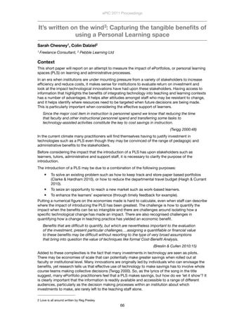 It’s written on the wind2: Capturing the tangible beneﬁts of
using a Personal Learning space
Sarah Chesney1, Colin Dalziel2
1 Freelance Consultant, 2 Pebble Learning Ltd
Context
This short paper will report on an attempt to measure the impact of ePortfolios, or personal learning
spaces (PLS) on learning and administrative processes.
In an era when institutions are under mounting pressure from a variety of stakeholders to increase
efﬁciency and reduce costs, it makes sense for institutions to evaluate return on investment and
look at the impact technological innovations have had upon these stakeholders. Having access to
information that highlights the beneﬁts of integrating technology into teaching and learning contexts
has a number of advantages. It helps alter attitudes amongst staff who may be resistant to change,
and it helps identify where resources need to be targeted when future decisions are being made.
This is particularly important when considering the effective support of learners.
Since the major cost item in instruction is personnel spend we know that reducing the time
that faculty and other instructional personnel spend and transferring some tasks to
technology-assisted activities constitute the key to cost savings in instruction.
(Twigg 2000:48)
In the current climate many practitioners will ﬁnd themselves having to justify investment in
technologies such as a PLS even though they may be convinced of the range of pedagogic and
administrative beneﬁts to the stakeholders.
Before considering the impact that the introduction of a PLS has upon stakeholders such as
learners, tutors, administrative and support staff, it is necessary to clarify the purpose of the
introduction.
The introduction of a PLS may be due to a combination of the following purposes:
 To solve an existing problem such as how to keep track and store paper based portfolios
(Clarke & Hardham 2010), or how to reduce the departmental travel budget (Haigh & Currant
2010).
 To seize an opportunity to reach a new market such as work-based learners.
 To enhance the learners’ experience (through timely feedback for example).
Putting a numerical ﬁgure on the economies made is hard to calculate, even when staff can describe
where the impact of introducing the PLS has been greatest. The challenge is how to quantify the
impact when the beneﬁts can be so intangible and there are challenges around isolating how a
speciﬁc technological change has made an impact. There are also recognised challenges in
quantifying how a change in teaching practice has yielded an economic beneﬁt.
Beneﬁts that are difﬁcult to quantify, but which are nevertheless important to the evaluation
of the investment, present particular challenges….assigning a quantiﬁable or ﬁnancial value
to these beneﬁts may be difﬁcult without resorting to the type of very broad assumptions
that bring into question the value of techniques like formal Cost-Beneﬁt Analysis.
(Breslin & Cullen 2010:15)
Added to these complexities is the fact that many investments in technology are seen as pilots.
There may be economies of scale that can potentially make greater savings when rolled out at
faculty or institutional level. Many innovations are originally led by individuals who can envisage the
beneﬁts, yet research tells us that effective use of technology to make savings has to involve whole
course teams making collective decisions (Twigg 2000). So, as the lyrics of the song in the title
suggest, many ePortfolio practitioners feel that a PLS makes savings, but how do we ‘let it show’? It
is clearly important that the information is readily available and accessible to a range of different
audiences, particularly as the decision making processes within an institution about which
investments to make, are rarely left to the teaching staff alone.
ePIC 2011 Proceedings
66
2 Love is all around written by Reg Presley
 