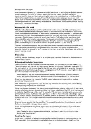 Background to this paper
This work was undertaken by a freelance ePortfolio practitioner for a commercial personal learning
system developer. The remit of the work was to discover the impact their PLS has had on
customers, with a focus on how implementing the system has yielded savings on costs and time
when replacing alternative processes. Frequently, these processes are paper-based and are in
place, more for historical reasons than practicality. In reality paper-based processes, particularly for
recording and reﬂection upon learning are expensive, cumbersome, slow and inconvenient, making
them labour intensive to manage.
Approach to the work
13 higher education institutions and two professional bodies who use the PLS under discussion
were contacted and invited to participate in face-to-face interviews with the freelance practitioner.
Those interviewed included heads of departments, programme leaders, lecturers, IT managers and
learning technologists. The interviews were conducted informally, with follow up conversations if
necessary. Questions were centred on what impact has the PLS had upon the practitioner, their
learners and the administrative processes in their department or institution. Most of the evidence
gathered by those interviewed had been collected through a customer-focused approach with
particular attention paid to students as ‘service recipients’ (Breslin & Cullen 2010: 7).
The data gathered for this report was grouped under general themes but it was impossible to apply
any quantitative analysis as each interviewee had a specialised and unique perspective. For
example, it would be unusual for an IT manager to comment on whether the software had enhanced
student learning or not.
Outcomes
The brief from the developers proved to be a challenge to complete. This was for distinct reasons,
many of them positive.
Enhancing the student experience
The ﬁrst reason is very encouraging: all those interviewed said that they had chosen the PLS for
‘pedagogic merit’ with the sole aim of enhancing learning or improving the student experience. For
the vast majority of interviewees, they felt that this had been achieved and, for a number they were
able to demonstrate this through their own pedagogic research. There was a recurring theme that
the software had enhanced student reﬂection:
Our academics…say that it’s enhanced student learning, especially the students’ reﬂective
ability, and it’s improved their own ability to provide constructive feedback to their students.
There was also a sense that the use of the PLS supported students throughout their studies,
providing a ‘durable record’:
With PebblePad we give students a tool that actually enhances their learning. This is their lifelong
learning journey in a protective environment.
Some interviewees were aware that the administrative processes ushered in by the PLS, also had a
positive effect upon student development. One interviewee linked use of the PLS to an improvement
in students’ digital literacy, yet the push for using the PLS had been in an attempt to overcome the
problem of integrating multimedia into paper-based portfolios. Now instead of submitting a paper-
based portfolio with CD Roms included, students submitted an ePortfolio with links to their evidence
hosted in YouTube. This change in submission had increased efﬁciency and had improved students’
IT skills.
One interviewee reported that the use of the PLS revealed ‘complexities of multi-layered learning’
that were not possible in a paper-based system.
Tutors also reported that using the PLS gave them an opportunity to continuously support their
learners
With PebblePad, tutors have a window into what the students are doing and the portfolio
becomes a ‘live document’.
Isolating the impact
It was often a challenge to isolate the impact and attribute any beneﬁts to the introduction of the
PLS, particularly if, simultaneously, there had also been a curriculum redesign. Very few of the
ePIC 2011 Proceedings
67
 