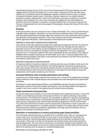 interviewees had kept account of the cost of the processes that the PLS was replacing, or could
suggest where to ﬁnd this information out. In many cases, introducing the PLS was seen as an
opportunity to completely revamp the pedagogic approach underpinning the course, so making
comparisons between systems was, in their eyes, irrelevant. Issues such as student retention
provoked a cautious response from most of the interviewees who were in a position to comment.
However, early indications from one cohort of learners do suggest that the swift feedback on
formative work did contribute to a reduction in student dropout rates. This cohort of learners was
ﬁrst year undergraduates who were encouraged to blog regularly, sharing their blog with their tutors
and their peers.
Priorities
Financial evaluation was not a priority for many of those interviewed. This is not to say that ﬁnancial
evaluation was considered unimportant, it is more that those interviewed were mainly concerned
with the student experience and student attainment, priorities which are notoriously hard to evaluate
and attribute to technological investment. There were instances where those interviewed could
identify signiﬁcant efﬁciencies. These examples of these efﬁciencies included:
Reduction in travel costs if supporting work placements.
One institution had made signiﬁcant savings when replacing one placement visit with an activity on
the PLS and the student received detailed feedback from the tutor. Although the tutor spent an
equivalent amount of time reading and giving feedback as they would have in a face-to-face visit,
there was no time or fuel spent on travelling to and from the placement. This was a substantial
saving of up to 1.5 hours per student if they were on placement far from the campus. The quality of
feedback that the student received was not diminished, and in fact, it could be argued that it was
enhanced because dialogue took place in less pressured circumstances, and there was a record for
the student to reﬂect back upon.
Reduction in expenses for external examiners.
At least two institutions reported a reduction in external examiner accommodation costs due to the
use of the PLS for assessment of portfolios. The external examiner received an external account
which gave access to the online manuscripts stored in the PLS. In previous iterations of the course,
the external examiner had to travel to the institution the day before the exam board to review the
assessments, which were too bulky to put in the mail.
Increased efﬁciency when tracking submissions and marking.
Programme and module leaders reported that they felt more in control of the assessment processes
being carried out in their modules because the processes were more transparent than paper-based
processes.
Compared to using a paper-based portfolio, using PebblePad has been convenient and efﬁcient.
Being able to see the 1st and 2nd markers’ discussions in the tutor blog enables the Programme
Leader to feel more involved in the programme and conﬁdent about processes.
Faster assessment turnaround time.
Having the assignments available to mark online did speed up the assessment process. 1st and 2nd
markers can simultaneously access manuscripts and there is no need to photocopy manuscripts
and send them in the internal mail. However, this is probably no different to using the virtual learning
environment where e-submission of manuscripts has been available for a number of years. The PLS
enhanced the e-submission when learners had authored the assignment in the PLS environment.
This meant that markers did not have to wait for manuscripts to download in order to open them. In
addition, when the assignment is a complex portfolio of evidence, the marker does not have to ﬂick
forward and back checking the evidence in appendices. With large cohorts of students, this can
speed up the marking of a portfolio by hours.
Reduction in inconvenience of moving and storing paper-based portfolios.
One interviewee reported that prior to using the PLS, for portfolio work, tutors on her programme
used to mark up to 15 student portfolios at a time. Each one was at least one ring binder and
several inches thick. Moving these paper-based portfolios around had been cumbersome and
inconvenient. There were a number of interviewees who reported whole rooms being devoted to
storing assignments. This was not just a temporary inconvenience. Students were reported to be
slow to collect marked assignments and this could be problematic for ofﬁce staff who then had the
dilemma of deciding when to dispose of uncollected assignments.
Elimination of risk of losing a portfolio of work
ePIC 2011 Proceedings
68
 