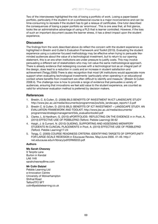 Two of the interviewees highlighted the risk of losing a portfolio of work. Losing a paper-based
portfolio, particularly if the student is on a professional course is a major inconvenience and can be
time-consuming to recreate if the student has to get a reissue of certiﬁcates. One tutor described
the consequences of losing a paper portfolio as ‘enormous’. This is one area that, at ﬁrst glance,
looks like an administrative advantage of using a PLS that is learner controlled. However, if the loss
of such an important document causes the learner stress, it has a direct impact upon the student
experience.
Discussion
The ﬁndings from the work described above do reﬂect the concern with the student experience as
highlighted in Breslin and Cullen’s Evaluation Framework and Toolkit (2010). Evaluating the student
experience using a customer focused methodology may be effective when trying to persuade like-
minded audiences about the value of a technological investment, but to return to our opening
statement, this is an era when institutions are under pressure to justify costs. This may involve
persuading a different set of stakeholders who may not value the same methodological approach.
There is already evidence that redesigning courses with a technological tool as an integral part of
the design, does lead to a reduction in costs and an increase in student satisfaction and
achievement (Twigg 2000) There is also recognition that most UK institutions would appreciate more
support when evaluating technological investments ‘particularly when operating in an educational
context where beneﬁts from investment are often difﬁcult to identify and measure.’ (Breslin & Cullen
2008:4). The challenge now is how to provide a range of evidence that persuades a variety of
audiences, ensuring that innovations we feel add value to the student experience, are counted as
valid for whichever evaluation method is preferred by decision makers.
References
1. Breslin, C. & Cullen, D. (2008) BILS BENEFITS OF INVESTMENT IN ICT LANDSCAPE STUDY
http://www.jisc.ac.uk/media/documents/programmes/jos/biils_landscape_reportv1.0.pdf
2. Breslin C. & Cullen, D. (2010) BILS: BENEFITS OF ICT INVESTMENT – LANDSCAPE STUDY. AN
EVALUATION FRAMEWORK AND TOOLKIT. http://www.jisc.ac.uk/media/documents/
programmes/strategicmanagement/bils_evaluationtoolkit.pdf
3. Clarke, L. & Hardham, G. (2010) ePORTFOLIOS- REFLECTING ON THE EVIDENCE in in Poot, A.
(2010) EFFECTIVE USE OF PEBBLEPAD (Telford. Pebble Learning) 58-62
4. Haigh, J. & Currant, N. (2010) GUIDING, SUPPORTING AND ASSESSING MIDWIFERY
STUDENTS IN CLINCIAL PLACEMENTS in Poot, A. (2010) EFFECTIVE USE OF PEBBLEPAD
(Telford. Pebble Learning)17-24
5. Twigg, C. (2000) COURSE READINESS CRITERIA: IDENTIFYING TARGETS OF OPPORTUNITY
FOR LARGE-SCALE REDESIGN in Educause Review, May/June 2000. 41-49. http://
net.educause.edu/ir/library/pdf/ERM0033.pdf
Authors
Ms Sarah Chesney
9 Tanpits Lane
Burton in Kendal
LA6 1HX
sarahchesney@me.com
Mr Colin Dalziel
Pebble Learning Ltd
e-Innovation Centre
University of Wolverhampton
Shifnal Road
TelfordTF2 9FT
colin@pebblelearning.co.uk
ePIC 2011 Proceedings
69
 