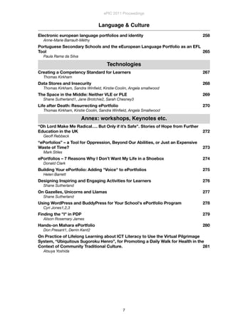 Language & Culture
Electronic european language portfolios and identity
 258
Anne-Marie Barrault-Méthy
Portuguese Secondary Schools and the eEuropean Language Portfolio as an EFL
Tool
 265
Paula Rama da Silva
Technologies
Creating a Competency Standard for Learners
 267
Thomas Kirkham
Data Stores and Insecurity
 268
Thomas Kirkham, Sandra Winﬁeld, Kirstie Coolin, Angela smallwood
The Space in the Middle: Neither VLE or PLE
 269
Shane Sutherland1, Jane Brotchie2, Sarah Chesney3
Life after Death: Resurrecting ePortfolio
 270
Thomas Kirkham, Kirstie Coolin, Sandra Winﬁeld, Angela Smallwood
Annex: workshops, Keynotes etc.
“Oh Lord Make Me Radical…. But Only if it’s Safe”. Stories of Hope from Further
Education in the UK
 272
Geoff Rebbeck
“ePorfolios” – a Tool for Oppression, Beyond Our Abilities, or Just an Expensive
Waste of Time?
 273
Mark Stiles
ePortfolios – 7 Reasons Why I Don’t Want My Life in a Shoebox
 274
Donald Clark
Building Your ePortfolio: Adding "Voice" to ePortfolios
 275
Helen Barrett
Designing Inspiring and Engaging Activities for Learners
 276
Shane Sutherland
On Gazelles, Unicorns and Llamas
 277
Shane Sutherland
Using WordPress and BuddyPress for Your School's ePortfolio Program
 278
Cyri Jones1,2,3
Finding the "I" in PDP
 279
Alison Rosemary James
Hands-on Mahara ePortfolio
 280
Don Presant1, Derrin Kent2
On Practice of Lifelong Learning about ICT Literacy to Use the Virtual Pilgrimage
System, “Ubiquitous Sugoroku Henro”, for Promoting a Daily Walk for Health in the
Context of Community Traditional Culture.
 281
Atsuya Yoshida
ePIC 2011 Proceedings
7
 