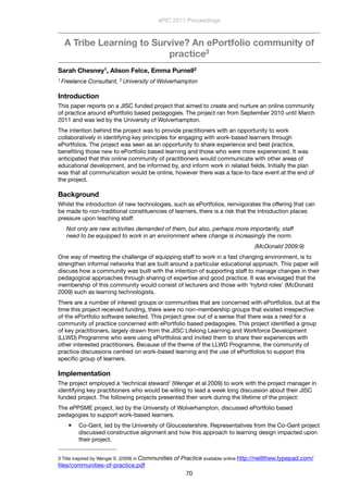 A Tribe Learning to Survive? An ePortfolio community of
practice3
Sarah Chesney1, Alison Felce, Emma Purnell2
1 Freelance Consultant, 2 University of Wolverhampton
Introduction
This paper reports on a JISC funded project that aimed to create and nurture an online community
of practice around ePortfolio based pedagogies. The project ran from September 2010 until March
2011 and was led by the University of Wolverhampton.
The intention behind the project was to provide practitioners with an opportunity to work
collaboratively in identifying key principles for engaging with work-based learners through
ePortfolios. The project was seen as an opportunity to share experience and best practice,
beneﬁting those new to ePortfolio based learning and those who were more experienced. It was
anticipated that this online community of practitioners would communicate with other areas of
educational development, and be informed by, and inform work in related ﬁelds. Initially the plan
was that all communication would be online, however there was a face-to-face event at the end of
the project.
Background
Whilst the introduction of new technologies, such as ePortfolios, reinvigorates the offering that can
be made to non-traditional constituencies of learners, there is a risk that the introduction places
pressure upon teaching staff:
Not only are new activities demanded of them, but also, perhaps more importantly, staff
need to be equipped to work in an environment where change is increasingly the norm.
(McDonald 2009:9)
One way of meeting the challenge of equipping staff to work in a fast changing environment, is to
strengthen informal networks that are built around a particular educational approach. This paper will
discuss how a community was built with the intention of supporting staff to manage changes in their
pedagogical approaches through sharing of expertise and good practice. It was envisaged that the
membership of this community would consist of lecturers and those with ‘hybrid roles’ (McDonald
2009) such as learning technologists.
There are a number of interest groups or communities that are concerned with ePortfolios, but at the
time this project received funding, there were no non-membership groups that existed irrespective
of the ePortfolio software selected. This project grew out of a sense that there was a need for a
community of practice concerned with ePortfolio based pedagogies. This project identiﬁed a group
of key practitioners, largely drawn from the JISC Lifelong Learning and Workforce Development
(LLWD) Programme who were using ePortfolios and invited them to share their experiences with
other interested practitioners. Because of the theme of the LLWD Programme, the community of
practice discussions centred on work-based learning and the use of ePortfolios to support this
speciﬁc group of learners.
Implementation
The project employed a ‘technical steward’ (Wenger et al 2009) to work with the project manager in
identifying key practitioners who would be willing to lead a week long discussion about their JISC
funded project. The following projects presented their work during the lifetime of the project:
The ePPSME project, led by the University of Wolverhampton, discussed ePortfolio based
pedagogies to support work-based learners.
 Co-Gent, led by the University of Gloucestershire. Representatives from the Co-Gent project
discussed constructive alignment and how this approach to learning design impacted upon
their project.
ePIC 2011 Proceedings
70
3 Title inspired by Wenger E. (2009) in Communities of Practice available online http://neillthew.typepad.com/
ﬁles/communities-of-practice.pdf
 