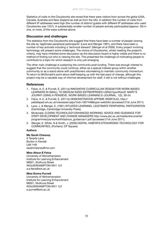 Statistics of visits to the Cloudworks site reveal that there were visitors from across the globe (USA,
Canada, Australia and New Zealand as well as from the UK). In addition the number of visits from
different IP addresses were high (the number of distinct guests with different IP addresses who used
Cloudworks was 1257). A substantially smaller number of people actively participated (approx. 30) in
one, or more, of the ways outlined above.
Discussion and challenges
The statistics from the Cloudworks site suggest that there have been a number of people viewing
the site as ‘legitimate peripheral participants’ (Lave and Wenger 1991), and there have been a
number of key activists including a ‘technical steward’ (Wenger et al 2009). Every project involving
technology will present some challenges. The choice of Cloudworks, whilst meeting the project’s
criteria, may have inhibited some discussion as the discussion board is highly visible and there is no
method of ﬁnding out who is viewing the site. This presented the challenge of motivating people to
contribute to a topic for which research is only just emerging.
The other main challenge is sustaining the community post funding. There was enough interest to
suggest that the community could continue, either as a special interest group within another
community or as a stand-alone with practitioners volunteering to maintain community momentum.
To return to McDonald’s point about staff keeping up with the fast pace of change, although this
project may be a valuable way of informal development for staff, it still is not without challenges.
References
1. Felce, A. E. & Purnell, E. (2011a) INNOVATIVE CURRICULUM DESIGN FOR WORK-BASED
LEARNERS IN SMALL TO MEDIUM SIZED ENTRERPRISES USING EportfolioS: MARY’S
JOURNY USING A PENSIEVE, WORK-BASED LEARNING E-JOURNAL, 1(2), 39-54.
2. Felce, A. E. & Purnell, E. (2011b) DEMONSTRATION ePPSME WEBFOLIO, http://
pebblepad.wlv.ac.uk/viewasset.aspx?oid=1837448&type=webfolio (accessed 21st June 2011).
3. Lave, J. & Wenger, E. (1991) SITUATED LEARNING: LEGITIMATE PERIPHERAL PARTICIPATION
(Cambridge, Cambridge University Press).
4. Mcdonald, D.(2009) TECHNOLOGY-ENHANCED WORKING: ADVICE AND GUIDANCE FOR
STAFF DEVELOPMENT AND CHANGE MANAGERS http://www.jisc.ac.uk/media/documents/
programmes/jos/workwithitadvice_guidancev1.pdf (accessed 21st June 2011).
5. Wenger, E. White, N & Smith, J. (2009) DIGITAL HABITATS:STEWARDING TECHNOLOGY FOR
COMMUNITIES, (Portland, CP Square).
Authors
Ms Sarah Chesney
9 Tanpits Lane
Burton in Kendal
LA6 1HX
sarahchesney@me.com
Miss Alison E Felce
University of Wolverhampton
Institute for Learning Enhancement
MI001, Wulfruna Street
WOLVERHAMPTON WV1 1LY
a.e.felce@wlv.ac.uk
Miss Emma Purnell
University of Wolverhampton
Institute for Learning Enhancement
MI001, Wulfruna Street
WOLVERHAMPTON WV1 1LY
e.purnell@wlv.ac.uk
ePIC 2011 Proceedings
72
 