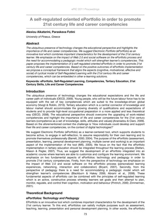 A self-regulated oriented ePortfolio in order to promote
21st century life and career competencies
Alexiou Aikaterini, Paraskeva Fotini
University of Piraeus, Greece
Abstract
The ubiquitous presence of technology changes the educational perspective and highlights the
importance of life and career competencies. We suggest Electronic Portfolio (ePortfolio) as an
innovative tool which combines important characteristics for the development of the 21st century
learner. We emphasize on the impact of Web 2.0 and social software on the ePortfolio process and
the need for accommodating a pedagogic model which will strengthen learner’s competencies. This
paper proposes the implementation of a self-regulated oriented ePortfolio in order to promote 21st
century life and career competencies. Based on the positive outcomes of ePortfolio implementation
we propose a conceptual framework that aligns the aspects (cognitive, motivational, affective and
social) of cyclical model of Self-Regulated Learning with the 21st century life and career
competencies, which can be embedded in other e-learning solutions.
Keywords: ePortfolio, Self-Regulated Learning, Competencies, Tertiary Education, 21st
Century Skills, Life and Career Competencies
Introduction
The ubiquitous presence of technology changes the educational expectations and the life and
career path of individuals (OECD, 2009). Young people, who will be the future labour force has to be
equipped with the set of key competencies which are suited to the knowledge-driven global
economy (Voogt & Roblin, 2010). Tertiary education which is a central connector of knowledge and
labour market should accommodate the growing diversity of qualiﬁcations and expectations of
students and to provide high-level occupational preparation in a more applied and less theoretical
way (OECD, 2008). The educational perspective should overcome the upgrading of work-related
competencies and highlight the importance of life and career competencies for the 21st century
learners (competence as a set of knowledge, skills, attitudes and values) (Ananiadou & Claro, 2009).
Based on the aforementioned context the challenge is ‘How individuals could develop and support
their life and career competencies, on the context of digital technologies?’
We suggest Electronic Portfolio (ePortfolio) as a learner-centered tool, which supports students to
become active, to engage in self-reﬂection, to assume responsibility for their own learning and to
promote themselves professionally (Barrett, 2000; 2004). The purpose of the ePortfolio (assessment,
presentation, learning, personal development planning, multiple owner and working) is an important
aspect of the implementation of the tool (IMS, 2005). We focus on the fact that the ePortfolio
implementation in tertiary education should be integrated throughout the learning process (Stefani,
Mason & Pegler, 2007). Thus, we suggest the development of an ePortfolio integrated into an
academic course where learners are able to customize and conﬁgure the learning environment. We
emphasize on two fundamental aspects of ePortfolios: technology and pedagogy in order to
promote 21st century competencies. Firstly, from the perspective of technology we emphasize on
the impact of Web 2.0 and social software on the ePortfolio process (personalized learning
experiences, networking, interaction and collaboration) (Bryant, 2007). Secondly, from the
perspective of pedagogy there is a need for accommodating a pedagogic model which will
strengthen learner’s competencies (Blackburn & Hakey 2006; Abrami et al., 2008). These
fundamental aspects of ePortfolio can be combined with the principles of self-regulated learning
which is an active, constructive process whereby learners set goals and then attempt to plan,
monitor, regulate, and control their cognition, motivation and behaviour (Pintrich, 2000; Zimmerman,
2001).
Theoretical Background
ePortfolios: Technology and Pedagogy
EPortfolio is an innovative tool which combines important characteristics for the development of the
21st century learner. To this end, ePortfolios can satisfy multiple purposes such as assessment,
teaching, learning, presentation and personal development planning. In other words, the ePortfolio
ePIC 2011 Proceedings
73
 