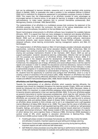 tool can be addressed to learners (students, preservice and in service teachers) while studying
(Sherry & Bartlett, 2005), to graduates who seek a position in the workplace (Milman & Kilbane,
2005) and to institutions for programme assessment or accreditation purposes (Lorenzo & Ittleson,
2005). This means that, the implementation of an ePortfolio consists of many advantages as
encourages learners to become active, to set goals for learning, to engage in self-reﬂections and
self-evaluations, to make career decisions and to promote themselves professionally (Bull,
Montgomery, Overton, & Kimball, 1999; Barrett,2004).
The implementation of an ePortfolio is a multilateral process that combines the statement of the
ePortfolio purpose, the content, the curriculum, the vision of the various stakeholders and the
decisions about the software, the platform or the tool (Stefani et al., 2007).
Recent technological enhancements to ePortfolio software have broadened the available features
(Strivens, 2007). It is argued that there are many strategies to implement and develop ePortfolios,
depending on the choice of available software tools: Generic and Customized tools (Gibson &
Barrett, 2002) such as web-building tools (templates and web-editing software), stand-alone
commercial products, open source products (e.g Open Source Portfolio software), university-
designed software, virtual learning environments, learning management systems and Web 2.0
technologies.
The implementation of ePortfolios based on Web 2.0 technologies provides individuals educational
opportunities, combining informal and formal education (Dysthe, 2007). Furthermore, Web 2.0
technologies have profound potential for inducing change in tertiary education due to web data-
sharing and exchange mechanisms (Franklin & Van Harmelen, 2007; Bryant, 2007) as well as
support participation, students’ educational planning, collaboration, reﬂection that can be aligned
with the purposes and speciﬁcations of ePortfolios (Ehlers, 2009; Roder & Brown, 2009). It is
identiﬁed a gap in the research around the development of ePortfolios in tertiary education
considering the integration of Web 2.0 technologies (Attwell, 2007; Roder &Brown, 2009).
Furthermore, the widespread use of blogs, ePortfolios and social software there is still the need for
reports and analyses in order to validate the educational outcomes (Zdravkova, Ivanović & Putnik,
2009). It is argued that, students, who develop ePortfolios in the context of their institution, in order
to demonstrate progress or to assess learning, fail to familiarize with the ﬁnal outcome (Stefani et al.,
2007). To this direction, we emphasize on personalization of learning, in the context of ePortfolios.
As, students have the opportunity to customize and conﬁgure their ePortfolios, which is a key to
creating a sense of ownership of the end product (JISC, 2008). Research on ePortfolios has shown
that in order to support learning effectively ePortfolios should be able to accommodate pedagogic
models and different instructional designs (JISC, 2008; Abrami & Barrett, 2005).
ePortfolios and Self-Regulated Learning (SRL)
Towards the implementation of an effective ePortfolio which supports learning efﬁciently, the
proposed tools should be integrated throughout the learning process (Challis, 2005) and students
should be introduced into the ePortfolios scope and rationale (Chang, 2005; Klenowski, Askew, &
Carnell, 2006). It is important, to create ePortfolio pedagogy where students should be encouraged
to become dynamic participants in their own learning (Kimball, 2005). To this end, ePortfolios appear
as powerful instruments to monitor transversal competencies, which meet the ‘soft’ domains of the
pedagogical framework of self-regulated learning (Carneiro, Lefrere & Steffens, 2007). Furthermore,
ePortfolios are connected with student’s ability to self-regulate his own learning and to enhance
competencies, skills and abilities (Wade, Abrami & Sclater, 2005). Considering that, the process of
an ePortfolio allows students to think critically, and to act in an independent and a self-regulated
manner (Blackburn & Hakey 2006; Abrami et al., 2008). This means that the nature of ePortfolio can
be combined with the principles of self-regulated learning (SRL) which is deﬁned as ‘self-generated
thoughts, feelings, and actions, which are systematically oriented toward attainment of students’
own goals’ (Zimmerman & Schunk, 1989). Several models of SRL have been proposed, the majority
of which derives from socio-cognitive theory of Bandura (1986). Zimmerman (2000) developed a
cyclical model of SRL which applied to education (Zimmerman & Martinez-Pons, 1992).
Zimmerman’s (2000) cyclical model of SRL includes three phases:
 Forethought phase consists of processes that precede any effort; they involve the beliefs
and attitudes of students. Important aspects are goal setting and strategic planning.
 Performance Control phase represents processes that occurring during learning efforts.
Important aspects are self-control and self-observation.
 Self-Reﬂection phase processes occurring after learning or performance involves reﬂecting
on the self-monitored information to evaluate one’s performance and to make adjustments
ePIC 2011 Proceedings
74
 