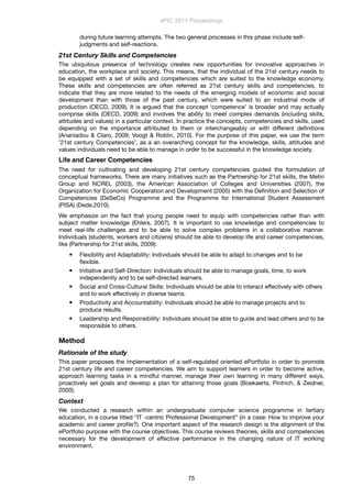 during future learning attempts. The two general processes in this phase include self-
judgments and self-reactions.
21st Century Skills and Competencies
The ubiquitous presence of technology creates new opportunities for innovative approaches in
education, the workplace and society. This means, that the individual of the 21st century needs to
be equipped with a set of skills and competencies which are suited to the knowledge economy.
These skills and competencies are often referred as 21st century skills and competencies, to
indicate that they are more related to the needs of the emerging models of economic and social
development than with those of the past century, which were suited to an industrial mode of
production (OECD, 2009). It is argued that the concept ‘competence’ is broader and may actually
comprise skills (OECD, 2009) and involves the ability to meet complex demands (including skills,
attitudes and values) in a particular context. In practice the concepts, competencies and skills, used
depending on the importance attributed to them or interchangeably or with different deﬁnitions
(Ananiadou & Claro, 2009; Voogt & Roblin, 2010). For the purpose of this paper, we use the term
’21st century Competencies’, as a an overarching concept for the knowledge, skills, attitudes and
values individuals need to be able to manage in order to be successful in the knowledge society.
Life and Career Competencies
The need for cultivating and developing 21st century competencies guided the formulation of
conceptual frameworks. There are many initiatives such as the Partnership for 21st skills, the Metiri
Group and NCREL (2003), the American Association of Colleges and Universities (2007), the
Organization for Economic Cooperation and Development (2005) with the Deﬁnition and Selection of
Competencies (DeSeCo) Programme and the Programme for International Student Assessment
(PISA) (Dede,2010).
We emphasize on the fact that young people need to equip with competencies rather than with
subject matter knowledge (Ehlers, 2007). It is important to use knowledge and competencies to
meet real-life challenges and to be able to solve complex problems in a collaborative manner.
Individuals (students, workers and citizens) should be able to develop life and career competencies,
like (Partnership for 21st skills, 2009):
 Flexibility and Adaptability: Individuals should be able to adapt to changes and to be
ﬂexible.
 Initiative and Self-Direction: Individuals should be able to manage goals, time, to work
independently and to be self-directed learners.
 Social and Cross-Cultural Skills: Individuals should be able to interact effectively with others
and to work effectively in diverse teams.
 Productivity and Accountability: Individuals should be able to manage projects and to
produce results.
 Leadership and Responsibility: Individuals should be able to guide and lead others and to be
responsible to others.
Method
Rationale of the study
This paper proposes the implementation of a self-regulated oriented ePortfolio in order to promote
21st century life and career competencies. We aim to support learners in order to become active,
approach learning tasks in a mindful manner, manage their own learning in many different ways,
proactively set goals and develop a plan for attaining those goals (Boekaerts, Pintrich, & Zeidner,
2000).
Context
We conducted a research within an undergraduate computer science programme in tertiary
education, in a course titled “IT -centric Professional Development” (in a case: How to improve your
academic and career proﬁle?). One important aspect of the research design is the alignment of the
ePortfolio purpose with the course objectives. This course reviews theories, skills and competencies
necessary for the development of effective performance in the changing nature of IT working
environment.
ePIC 2011 Proceedings
75
 