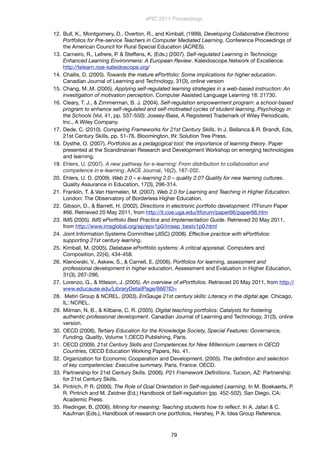 12. Bull, K., Montgomery, D., Overton, R., and Kimball, (1999). Developing Collaborative Electronic
Portfolios for Pre-service Teachers in Computer Mediated Learning. Conference Proceedings of
the American Council for Rural Special Education (ACRES).
13. Carneiro, R., Lefrere, P. & Steffens, K. (Eds.) (2007). Self-regulated Learning in Technology
Enhanced Learning Environmens: A European Review. Kaleidoscope Network of Excellence.
http://telearn.noe-kaleidoscope.org/
14. Challis, D. (2005). Towards the mature ePortfolio: Some implications for higher education.
Canadian Journal of Learning and Technology, 31(3), online version
15. Chang, M.,M. (2005). Applying self-regulated learning strategies in a web-based instruction: An
investigation of motivation perception. Computer Assisted Language Learning 18: 21730.
16. Cleary, T. J., & Zimmerman, B. J. (2004). Self-regulation empowerment program: a school-based
program to enhance self-regulated and self-motivated cycles of student learning, Psychology in
the Schools (Vol. 41, pp. 537-550): Jossey-Bass, A Registered Trademark of Wiley Periodicals,
Inc., A Wiley Company.
17. Dede, C. (2010). Comparing Frameworks for 21st Century Skills. In J. Bellanca & R. Brandt, Eds,
21st Century Skills, pp. 51-76. Bloomington, IN: Solution Tree Press.
18. Dysthe, O. (2007). Portfolios as a pedagogical tool: the importance of learning theory. Paper
presented at the Scandinavian Research and Development Workshop on emerging technologies
and learning.
19. Ehlers, U. (2007). A new pathway for e-learning: From distribution to collaboration and
competence in e-learning, AACE Journal, 16(2), 187-202.
20. Ehlers, U. D. (2009). Web 2.0 – e-learning 2.0 – quality 2.0? Quality for new learning cultures.
Quality Assurance in Education, 17(3), 296-314.
21. Franklin, T. & Van Harmelen, M. (2007). Web 2.0 for Learning and Teaching in Higher Education.
London: The Observatory of Borderless Higher Education.
22. Gibson, D., & Barrett, H. (2002). Directions in electronic portfolio development. ITForum Paper
#66. Retrieved 20 May 2011, from http://it.coe.uga.edu/itforum/paper66/paper66.htm
23. IMS (2005). IMS ePortfolio Best Practice and Implementation Guide. Retrieved 20 May 2011,
from http://www.imsglobal.org/ep/epv1p0/imsep_bestv1p0.html
24. Joint Information Systems Committee (JISC) (2008). Effective practice with ePortfolios:
supporting 21st century learning.
25. Kimball, M. (2005). Database ePortfolio systems: A critical appraisal. Computers and
Composition, 22(4), 434-458.
26. Klenowski, V., Askew, S., & Carnell, E. (2006). Portfolios for learning, assessment and
professional development in higher education. Assessment and Evaluation in Higher Education,
31(3), 267-286.
27. Lorenzo, G., & Ittleson, J. (2005). An overview of ePortfolios. Retrieved 20 May 2011, from http://
www.educause.edu/LibraryDetailPage/666?ID=
28. Metiri Group & NCREL. (2003). EnGauge 21st century skills: Literacy in the digital age. Chicago,
IL: NCREL.
29. Milman, N. B., & Kilbane, C. R. (2005). Digital teaching portfolios: Catalysts for fostering
authentic professional development. Canadian Journal of Learning and Technology, 31(3), online
version.
30. OECD (2008), Tertiary Education for the Knowledge Society, Special Features: Governance,
Funding, Quality, Volume 1,OECD Publishing, Paris.
31. OECD (2009). 21st Century Skills and Competences for New Millennium Learners in OECD
Countries, OECD Education Working Papers, No. 41.
32. Organization for Economic Cooperation and Development. (2005). The deﬁnition and selection
of key competencies: Executive summary. Paris, France: OECD.
33. Partnership for 21st Century Skills. (2006). P21 Framework Deﬁnitions. Tucson, AZ: Partnership
for 21st Century Skills.
34. Pintrich, P. R. (2000). The Role of Goal Orientation in Self-regulated Learning. In M. Boekaerts, P.
R. Pintrich and M. Zeidner (Ed.) Handbook of Self-regulation (pp. 452-502). San Diego, CA:
Academic Press.
35. Riedinger, B. (2006). Mining for meaning: Teaching students how to reﬂect. In A. Jafari & C.
Kaufman (Eds.), Handbook of research one portfolios, Hershey, P A: Idea Group Reference.
ePIC 2011 Proceedings
79
 