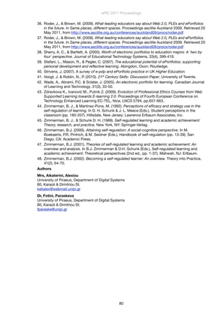 36. Roder, J., & Brown, M. (2009). What leading educators say about Web 2.0, PLEs and ePortfolios
in the future. In Same places, different spaces. Proceedings ascilite Auckland 2009. Retrieved 20
May 2011, from http://www.ascilite.org.au/conferences/auckland09/procs/roder.pdf
37. Roder, J., & Brown, M. (2009). What leading educators say about Web 2.0, PLEs and ePortfolios
in the future. In Same places, different spaces. Proceedings ascilite Auckland 2009. Retrieved 20
May 2011, from http://www.ascilite.org.au/conferences/auckland09/procs/roder.pdf
38. Sherry, A. C., & Bartlett, A. (2005). Worth of electronic portfolios to education majors: A 'two by
four' perspective. Journal of Educational Technology Systems, 33(4), 399-419.
39. Stefani, L., Mason, R., & Pegler, C. (2007). The educational potential of ePortfolios: supporting
personal development and reﬂective learning. Abingdon, Oxon: Routledge.
40. Strivens, J. (2007). A survey of e-pdp and ePortfolio practice in UK Higher Education.
41. Voogt, J. & Roblin, N., P. (2010). 21st Century Skills- Discussion Paper, University of Twente.
42. Wade, A., Abrami, P.C. & Sclater, J. (2005). An electronic portfolio for learning. Canadian Journal
of Learning and Technology. 31(3), 33-50.
43. Zdravkova K., Ivanović M., Putnik Z. (2009). Evolution of Professional Ethics Courses from Web
Supported Learning towards E-learning 2.0. Proceedings of Fourth European Conference on
Technology Enhanced Learning EC-TEL, Nice, LNCS 5794, pp.657-663.
44. Zimmerman, B. J., & Martinez-Pons, M. (1992). Perceptions of efﬁcacy and strategy use in the
self-regulation of learning. In D. H. Schunk & J. L. Meece (Eds.), Student perceptions in the
classroom (pp. 185-207). Hillsdale, New Jersey: Lawrence Erlbaum Associates, Inc.
45. Zimmerman, B. J., & Schunk D. H. (1989). Self-regulated learning and academic achievement:
Theory, research, and practice, New York, NY: Springer-Verlag.
46. Zimmerman, B.J. (2000). Attaining self-regulation: A social-cognitive perspective. In M.
Boekaerts, P.R. Pintrich, & M. Seidner (Eds.), Handbook of self-regulation (pp. 13-39). San
Diego, CA: Academic Press.
47. Zimmerman, B.J. (2001). Theories of self-regulated learning and academic achievement: An
overview and analysis. In B.J. Zimmerman & D.H. Schunk (Eds.), Self-regulated learning and
academic achievement: Theoretical perspectives (2nd ed., pp. 1-37). Mahwah, NJ: Erlbaum.
48. Zimmerman, B.J. (2002). Becoming a self-regulated learner: An overview. Theory into Practice,
41(2), 64-70.
Authors
Mrs, Aikaterini, Alexiou
University of Piraeus, Department of Digital Systems
80, Karaoli & Dimitriou St.
katialex@webmail.unipi.gr
Dr, Fotini, Paraskeva
University of Piraeus, Department of Digital Systems
80, Karaoli & Dimitriou St.
fparaske@unipi.gr
ePIC 2011 Proceedings
80
 